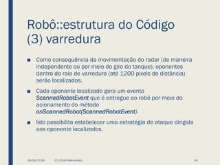 Robô::estrutura do Código
(3) varredura
■ Como consequência da movimentação do radar (de maneira
independente ou por meio do giro do tanque), oponentes
dentro do raio de varredura (até 1200 pixels de distância)
serão localizados.
■ Cada oponente localizado gera um evento
ScannedRobotEvent que é entregue ao robô por meio do
acionamento do método
onScannedRobot(ScannedRobotEvent).
■ Isto possibilita estabelecer uma estratégia de ataque dirigida
aos oponente localizados.
08/06/2018 (C) 2018 PeterJandlJr. 34
 
