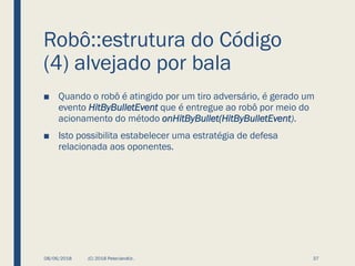 Robô::estrutura do Código
(4) alvejado por bala
■ Quando o robô é atingido por um tiro adversário, é gerado um
evento HitByBulletEvent que é entregue ao robô por meio do
acionamento do método onHitByBullet(HitByBulletEvent).
■ Isto possibilita estabelecer uma estratégia de defesa
relacionada aos oponentes.
08/06/2018 (C) 2018 PeterJandlJr. 37
 