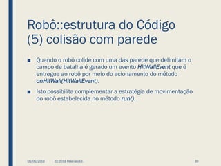 Robô::estrutura do Código
(5) colisão com parede
■ Quando o robô colide com uma das parede que delimitam o
campo de batalha é gerado um evento HitWallEvent que é
entregue ao robô por meio do acionamento do método
onHitWall(HitWallEvent).
■ Isto possibilita complementar a estratégia de movimentação
do robô estabelecida no método run().
08/06/2018 (C) 2018 PeterJandlJr. 39
 