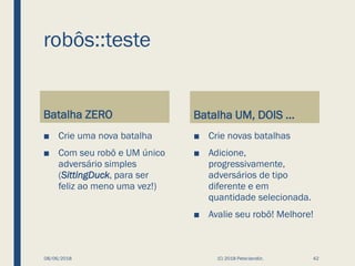 robôs::teste
Batalha ZERO
■ Crie uma nova batalha
■ Com seu robô e UM único
adversário simples
(SittingDuck, para ser
feliz ao meno uma vez!)
Batalha UM, DOIS ...
■ Crie novas batalhas
■ Adicione,
progressivamente,
adversários de tipo
diferente e em
quantidade selecionada.
■ Avalie seu robô! Melhore!
08/06/2018 (C) 2018 PeterJandlJr. 42
 