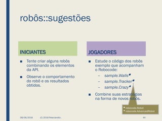◼ robocode.Robot
⚫ robocode.AdvancedRobot
robôs::sugestões
INICIANTES
■ Tente criar alguns robôs
combinando os elementos
da API.
■ Observe o comportamento
do robô e os resultados
obtidos.
JOGADORES
■ Estude o código dos robôs
exemplo que acompanham
o Robocode:
– sample.Walls◼
– sample.Tracker◼
– sample.Crazy⚫
■ Combine suas estratégias
na forma de novos robôs.
08/06/2018 (C) 2018 PeterJandlJr. 44
 