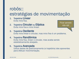 robôs::
estratégias de movimentação
1. Trajetória Linear
Evita mira fixa.
2. Trajetória Circular ou Elíptica
Evita mira fixa e mira linear.
3. Trajetória Oscilante
Evita mira linear e circular, mas mira fixa é um problema.
4. Trajetória Randômica
Evita mira fixa, linear e circular, mas acaba sendo
estatisticamente alvejado.
5. Trajetória Avançada
Utiliza dados de posicionamento (e trajetória) dos oponentes
para efetuar movimentação.
08/06/2018 (C) 2018 PeterJandlJr. 46
Ficar parado
não dá!
 