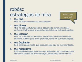 robôs::
estratégias de mira
1. Mira Fixa
Atira na posição onde alvo foi localizado.
2. Mira Linear
Atira na posição futura de alvo, assumindo movimento linear
uniforme. Efetiva para alvos próximos, falha em outras situações.
3. Mira Circular
Atira na posição futura de alvo, assumindo movimento circular
uniforme. Efetiva para alvos próximos, falha em outras situações.
4. Mira Oscilante
Só é efetiva para robôs que possuem este tipo de movimentação.
5. Mira Adaptativa
Utiliza dados de posicionamento (e trajetória) dos oponentes para
identificar padrão de movimentação, adaptando forma da mira.
08/06/2018 (C) 2018 PeterJandlJr. 47
Atirar para
acertar!
 