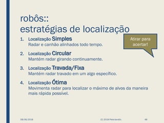 robôs::
estratégias de localização
1. Localização Simples
Radar e canhão alinhados todo tempo.
2. Localização Circular
Mantém radar girando continuamente.
3. Localização Travada/Fixa
Mantém radar travado em um algo específico.
4. Localização Ótima
Movimenta radar para localizar o máximo de alvos da maneira
mais rápida possível.
08/06/2018 (C) 2018 PeterJandlJr. 48
Atirar para
acertar!
 