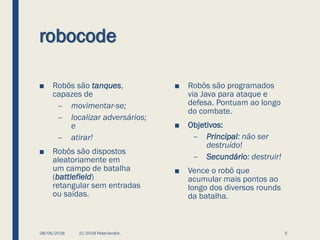 robocode
■ Robôs são tanques,
capazes de
– movimentar-se;
– localizar adversários;
e
– atirar!
■ Robôs são dispostos
aleatoriamente em
um campo de batalha
(battlefield)
retangular sem entradas
ou saídas.
08/06/2018 (C) 2018 PeterJandlJr. 5
■ Robôs são programados
via Java para ataque e
defesa. Pontuam ao longo
do combate.
■ Objetivos:
– Principal: não ser
destruído!
– Secundário: destruir!
■ Vence o robô que
acumular mais pontos ao
longo dos diversos rounds
da batalha.
 