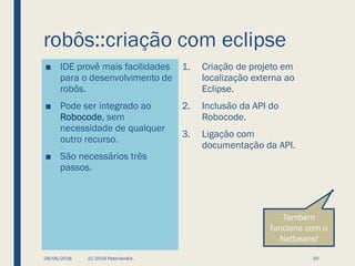robôs::criação com eclipse
■ IDE provê mais facilidades
para o desenvolvimento de
robôs.
■ Pode ser integrado ao
Robocode, sem
necessidade de qualquer
outro recurso.
■ São necessários três
passos.
1. Criação de projeto em
localização externa ao
Eclipse.
2. Inclusão da API do
Robocode.
3. Ligação com
documentação da API.
08/06/2018 (C) 2018 PeterJandlJr. 50
Também
funciona com o
Netbeans!
 