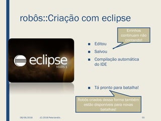robôs::Criação com eclipse
■ Editou
■ Salvou
■ Compilação automática
do IDE
■ Tá pronto para batalha!
08/06/2018 (C) 2018 PeterJandlJr. 55
Errinhos
continuam não
contando!
Robôs criados dessa forma também
estão disponíveis para novas
batalhas!
 