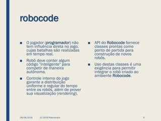 robocode
■ O jogador (programador) não
tem influência direta no jogo,
cujas batalhas são realizadas
em tempo real.
■ Robô deve conter algum
código "inteligente" para
competir de maneira
autônoma.
■ Controle interno do jogo
garante a distribuição
uniforme e regular do tempo
entre os robôs, além de prover
sua visualização (rendering).
08/06/2018 (C) 2018 PeterJandlJr. 6
■ API do Robocode fornece
classes prontas como
ponto de partida para
construção de novos
robôs.
■ Uso destas classes é uma
exigência para permitir
integrar o robô criado ao
ambiente Robocode.
 