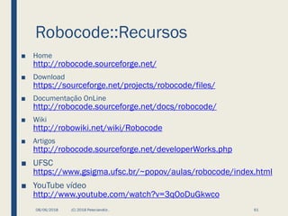 Robocode::Recursos
■ Home
http://robocode.sourceforge.net/
■ Download
https://sourceforge.net/projects/robocode/files/
■ Documentação OnLine
http://robocode.sourceforge.net/docs/robocode/
■ Wiki
http://robowiki.net/wiki/Robocode
■ Artigos
http://robocode.sourceforge.net/developerWorks.php
■ UFSC
https://www.gsigma.ufsc.br/~popov/aulas/robocode/index.html
■ YouTube vídeo
http://www.youtube.com/watch?v=3qOoDuGkwco
08/06/2018 (C) 2018 PeterJandlJr. 61
 