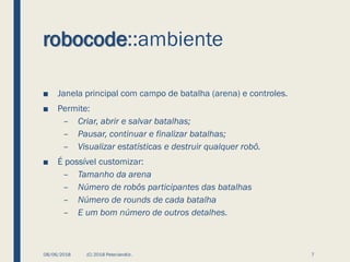 robocode::ambiente
■ Janela principal com campo de batalha (arena) e controles.
■ Permite:
– Criar, abrir e salvar batalhas;
– Pausar, continuar e finalizar batalhas;
– Visualizar estatísticas e destruir qualquer robô.
■ É possível customizar:
– Tamanho da arena
– Número de robôs participantes das batalhas
– Número de rounds de cada batalha
– E um bom número de outros detalhes.
08/06/2018 (C) 2018 PeterJandlJr. 7
 