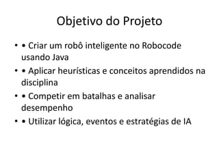 Objetivo do Projeto
• • Criar um robô inteligente no Robocode
usando Java
• • Aplicar heurísticas e conceitos aprendidos na
disciplina
• • Competir em batalhas e analisar
desempenho
• • Utilizar lógica, eventos e estratégias de IA
 