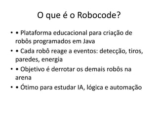 O que é o Robocode?
• • Plataforma educacional para criação de
robôs programados em Java
• • Cada robô reage a eventos: detecção, tiros,
paredes, energia
• • Objetivo é derrotar os demais robôs na
arena
• • Ótimo para estudar IA, lógica e automação
 