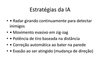 Estratégias da IA
• • Radar girando continuamente para detectar
inimigos
• • Movimento evasivo em zig-zag
• • Potência de tiro baseada na distância
• • Correção automática ao bater na parede
• • Evasão ao ser atingido (mudança de direção)
 