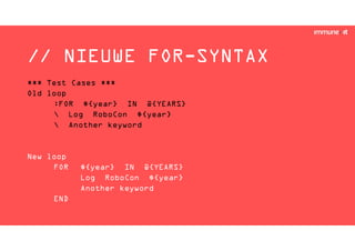 // NIEUWE FOR-SYNTAX
*** Test Cases ***
Old loop
:FOR ${year} IN @{YEARS}
 Log RoboCon ${year}
 Another keyword
New loop
FOR ${year} IN @{YEARS}
Log RoboCon ${year}
Another keyword
END
 