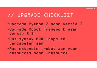// UPGRADE CHECKLIST
•Upgrade Python 2 naar versie 3
•Upgrade Robot Framework naar
versie 3.1
•Pas syntax FOR-loops en
variabelen aan
•Pas extensie .robot aan voor
resources naar .resource
 