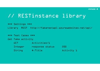 // RESTinstance library
*** Settings ***
Library REST http://fakerestapi.azurewebsites.net/api/
*** Test Cases ***
Get fake activity
GET Activities/1
Integer response status 200
String $.Title Activity 1
 