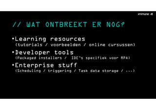// WAT ONTBREEKT ER NOG?
•Learning resources
(tutorials / voorbeelden / online cursussen)
•Developer tools
(Packaged installers / IDE’s specifiek voor RPA)
•Enterprise stuff
(Scheduling / triggering / Task data storage / ...)
 