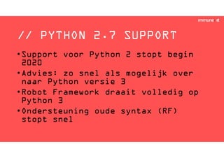 // PYTHON 2.7 SUPPORT
•Support voor Python 2 stopt begin
2020
•Advies: zo snel als mogelijk over
naar Python versie 3
•Robot Framework draait volledig op
Python 3
•Ondersteuning oude syntax (RF)
stopt snel
 