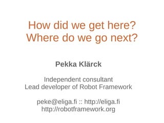 How did we get here?
Where do we go next?
Pekka Klärck
Independent consultant
Lead developer of Robot Framework
peke@eliga.fi :: http://eliga.fi
http://robotframework.org
 