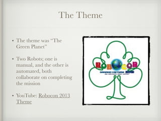The Theme
• The theme was “The
Green Planet”
• Two Robots; one is
manual, and the other is
automated, both
collaborate on completing
the mission
• YouTube: Robocon 2013
Theme
 