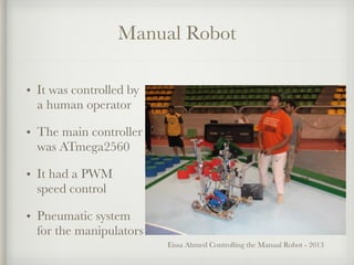 Manual Robot
• It was controlled by
a human operator
• The main controller
was ATmega2560
• It had a PWM
speed control
• Pneumatic system
for the manipulators
Eissa Ahmed Controlling the Manual Robot - 2013
 