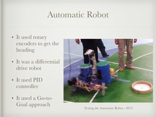 Automatic Robot
• It used rotary
encoders to get the
heading
• It was a differential
drive robot
• It used PID
controller
• It used a Go-to-
Goal approach
Testing the Automatic Robot - 2013
 