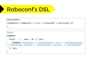 Domainmodel:
(elements+= (Component | Facet | InstanceOf | ServiceECA ))*
;
Facet:
COMMENT*
'facet' ':' name = ID '{' EOL+
(COMMENT* (installer += InstallerComp | icon += IconComp|exports
+= ExportComp| children += ChildrenComp | extends += ExtendComp))*
'}' EOL+
;
 