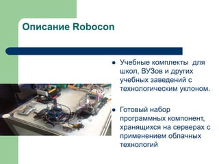 Описание Robocon



Учебные комплекты для
школ, ВУЗов и других
учебных заведений с
технологическим уклоном.



Готовый набор
программных компонент,
хранящихся на серверах с
применением облачных
технологий

 