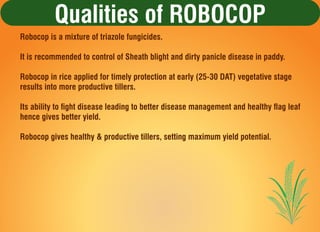 Qualities of ROBOCOP
Robocop is a mixture of triazole fungicides.
It is recommended to control of Sheath blight and dirty ...