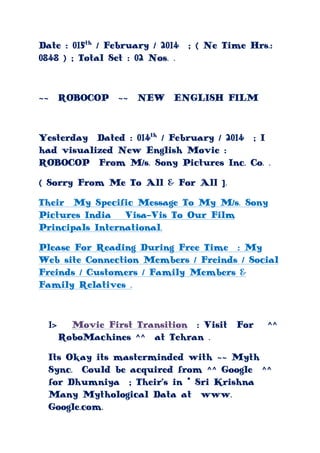 ^^ Newer UPDates ^^
Date : 015th / February / 2014 ; ( New Time
Hrs.: 1715 ) ; Total Set : 03 Nos. .

~~ ROBOCOP ~~ NEW ENGLISH FILM

Yesterday Date : 014th / February / 2014 . I had
visualized New English Movie : ^^ ROBOCOP
^^ From
M/s. Sony Pictures Inc.
Co. ; at INOX Multiplex ( Korum Mall ) ,
Thane , Maharashtra ; India .
( Sorry From Me To All & For All ].
Their My Specific Message To My M/s. Sony
Pictures India Visa-Vis To Our Film
Principals International.
Please For Reading During Free Time : My
Web site Connection Members / Freinds / Social
Freinds / Customers / Family Members &
Family Relatives .

1>

Movie First Transition : Visit For
RoboMachines ^^ at Tehran .

^^

 