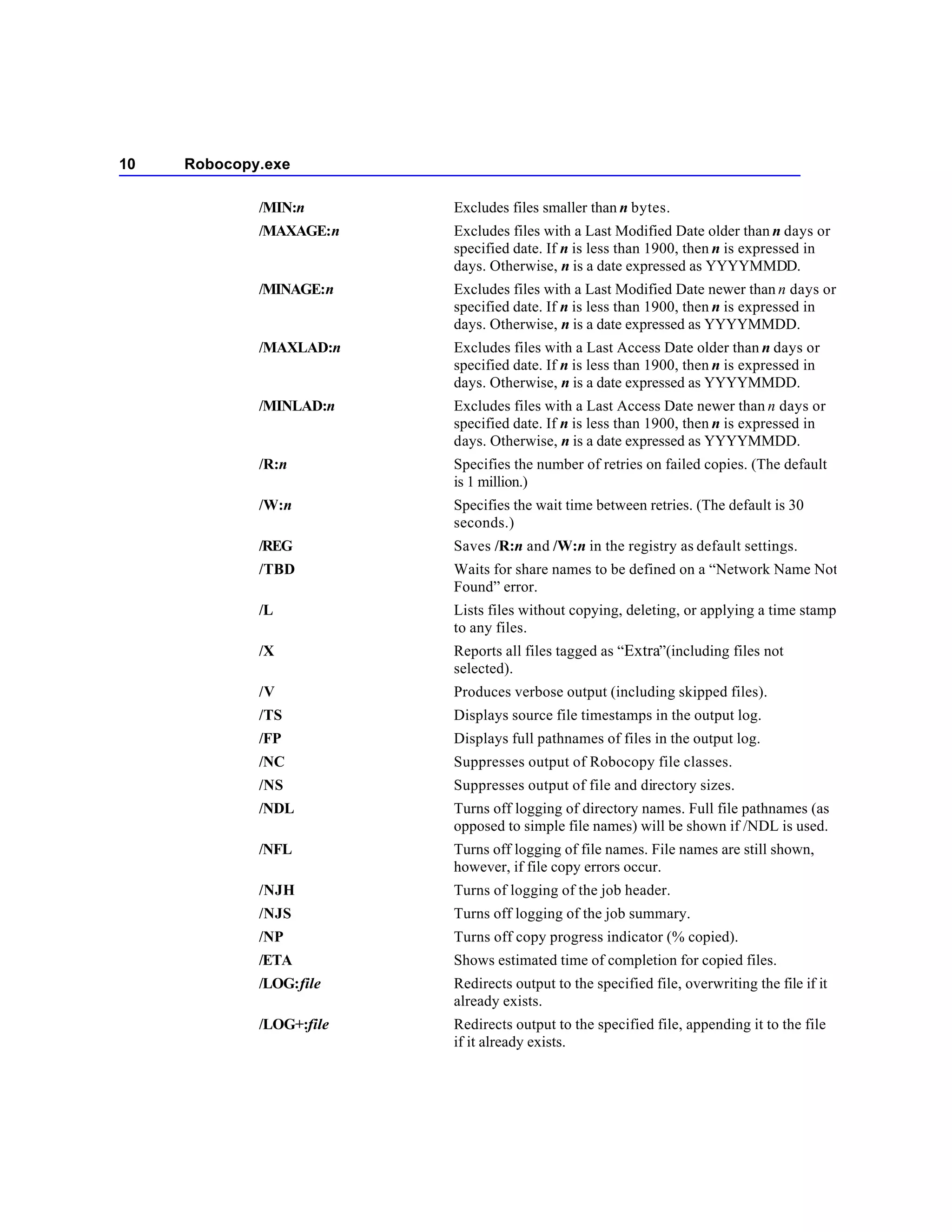 10   Robocopy.exe

             /MIN:n       Excludes files smaller than n bytes.
             /MAXAGE:n    Excludes files with a Last Modified Date older than n days or
                          specified date. If n is less than 1900, then n is expressed in
                          days. Otherwise, n is a date expressed as YYYYMMDD.
             /MINAGE:n    Excludes files with a Last Modified Date newer than n days or
                          specified date. If n is less than 1900, then n is expressed in
                          days. Otherwise, n is a date expressed as YYYYMMDD.
             /MAXLAD:n    Excludes files with a Last Access Date older than n days or
                          specified date. If n is less than 1900, then n is expressed in
                          days. Otherwise, n is a date expressed as YYYYMMDD.
             /MINLAD:n    Excludes files with a Last Access Date newer than n days or
                          specified date. If n is less than 1900, then n is expressed in
                          days. Otherwise, n is a date expressed as YYYYMMDD.
             /R:n         Specifies the number of retries on failed copies. (The default
                          is 1 million.)
             /W:n         Specifies the wait time between retries. (The default is 30
                          seconds.)
             /REG         Saves /R:n and /W:n in the registry as default settings.
             /TBD         Waits for share names to be defined on a “Network Name Not
                          Found” error.
             /L           Lists files without copying, deleting, or applying a time stamp
                          to any files.
             /X           Reports all files tagged as “Extra”(including files not
                          selected).
             /V           Produces verbose output (including skipped files).
             /TS          Displays source file timestamps in the output log.
             /FP          Displays full pathnames of files in the output log.
             /NC          Suppresses output of Robocopy file classes.
             /NS          Suppresses output of file and directory sizes.
             /NDL         Turns off logging of directory names. Full file pathnames (as
                          opposed to simple file names) will be shown if /NDL is used.
             /NFL         Turns off logging of file names. File names are still shown,
                          however, if file copy errors occur.
             /NJH         Turns of logging of the job header.
             /NJS         Turns off logging of the job summary.
             /NP          Turns off copy progress indicator (% copied).
             /ETA         Shows estimated time of completion for copied files.
             /LOG:file    Redirects output to the specified file, overwriting the file if it
                          already exists.
             /LOG+:file   Redirects output to the specified file, appending it to the file
                          if it already exists.
 