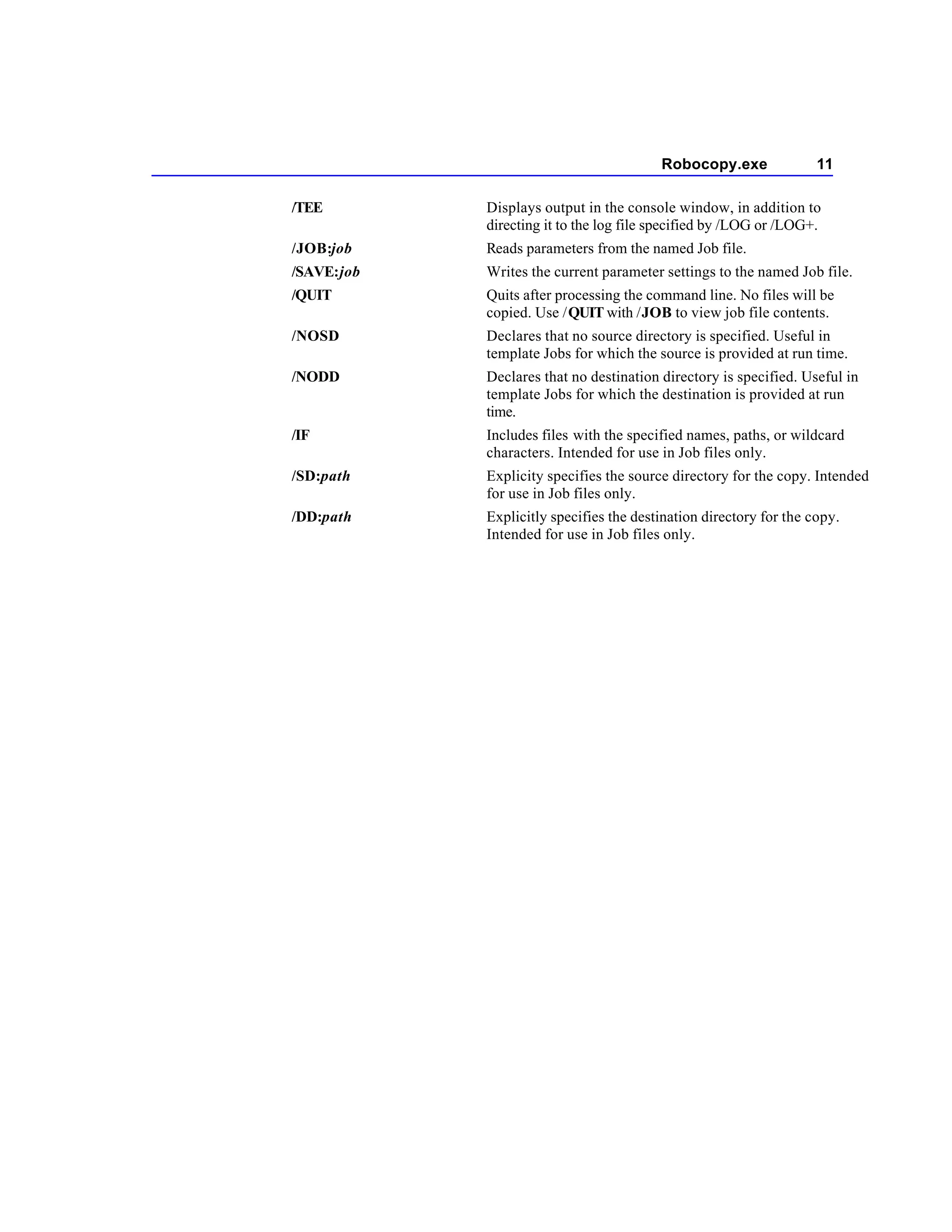 Robocopy.exe               11

/TEE        Displays output in the console window, in addition to
            directing it to the log file specified by /LOG or /LOG+.
/JOB:job    Reads parameters from the named Job file.
/SAVE:job   Writes the current parameter settings to the named Job file.
/QUIT       Quits after processing the command line. No files will be
            copied. Use /QUIT with /JOB to view job file contents.
/NOSD       Declares that no source directory is specified. Useful in
            template Jobs for which the source is provided at run time.
/NODD       Declares that no destination directory is specified. Useful in
            template Jobs for which the destination is provided at run
            time.
/IF         Includes files with the specified names, paths, or wildcard
            characters. Intended for use in Job files only.
/SD:path    Explicity specifies the source directory for the copy. Intended
            for use in Job files only.
/DD:path    Explicitly specifies the destination directory for the copy.
            Intended for use in Job files only.
 