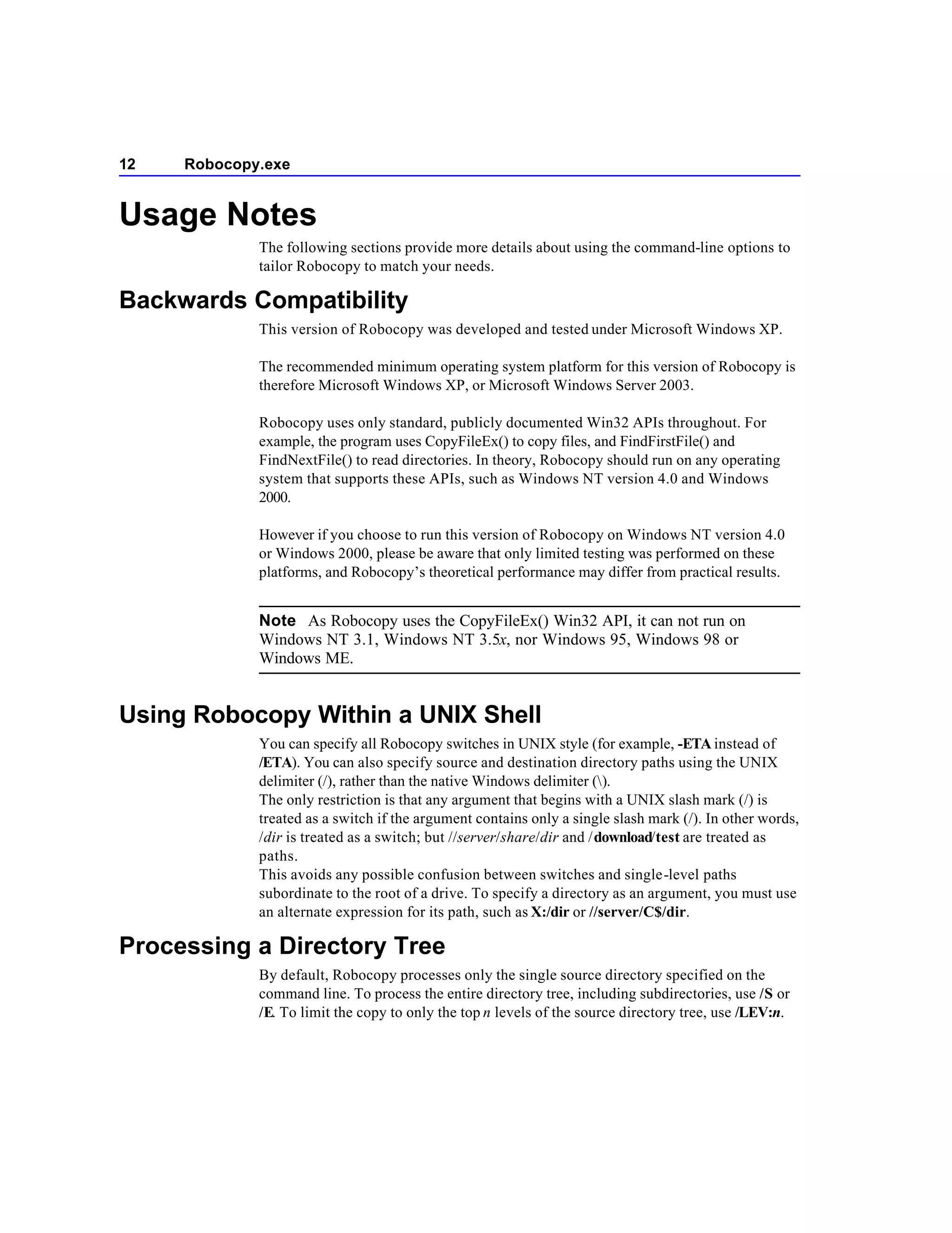 12   Robocopy.exe


Usage Notes
             The following sections provide more details about using the command-line options to
             tailor Robocopy to match your needs.

Backwards Compatibility
             This version of Robocopy was developed and tested under Microsoft Windows XP.

             The recommended minimum operating system platform for this version of Robocopy is
             therefore Microsoft Windows XP, or Microsoft Windows Server 2003.

             Robocopy uses only standard, publicly documented Win32 APIs throughout. For
             example, the program uses CopyFileEx() to copy files, and FindFirstFile() and
             FindNextFile() to read directories. In theory, Robocopy should run on any operating
             system that supports these APIs, such as Windows NT version 4.0 and Windows
             2000.

             However if you choose to run this version of Robocopy on Windows NT version 4.0
             or Windows 2000, please be aware that only limited testing was performed on these
             platforms, and Robocopy’s theoretical performance may differ from practical results.


             Note As Robocopy uses the CopyFileEx() Win32 API, it can not run on
             Windows NT 3.1, Windows NT 3.5x, nor Windows 95, Windows 98 or
             Windows ME.


Using Robocopy Within a UNIX Shell
             You can specify all Robocopy switches in UNIX style (for example, -ETA instead of
             /ETA). You can also specify source and destination directory paths using the UNIX
             delimiter (/), rather than the native Windows delimiter ().
             The only restriction is that any argument that begins with a UNIX slash mark (/) is
             treated as a switch if the argument contains only a single slash mark (/). In other words,
             /dir is treated as a switch; but //server/share/dir and /download/test are treated as
             paths.
             This avoids any possible confusion between switches and single-level paths
             subordinate to the root of a drive. To specify a directory as an argument, you must use
             an alternate expression for its path, such as X:/dir or //server/C$/dir.

Processing a Directory Tree
             By default, Robocopy processes only the single source directory specified on the
             command line. To process the entire directory tree, including subdirectories, use /S or
             /E. To limit the copy to only the top n levels of the source directory tree, use /LEV:n.
 
