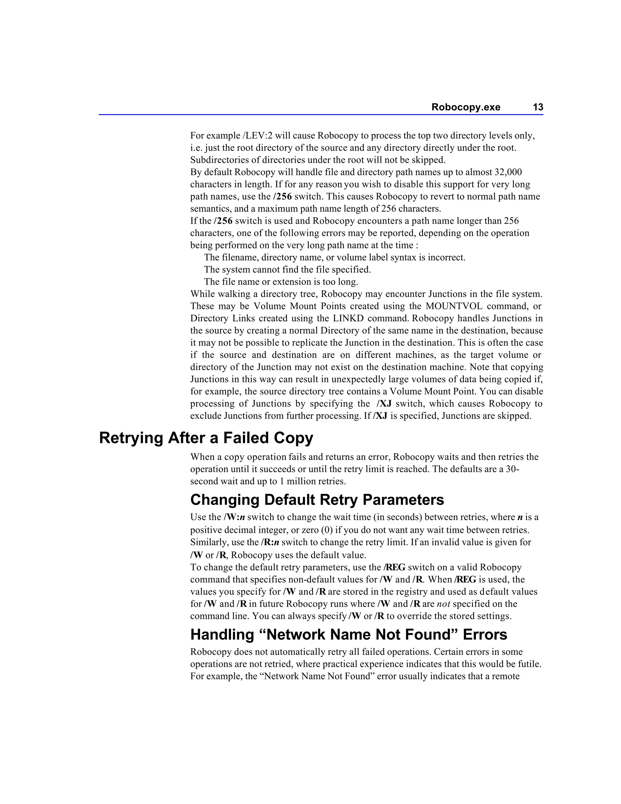 Robocopy.exe              13

           For example /LEV:2 will cause Robocopy to process the top two directory levels only,
           i.e. just the root directory of the source and any directory directly under the root.
           Subdirectories of directories under the root will not be skipped.
           By default Robocopy will handle file and directory path names up to almost 32,000
           characters in length. If for any reason you wish to disable this support for very long
           path names, use the /256 switch. This causes Robocopy to revert to normal path name
           semantics, and a maximum path name length of 256 characters.
           If the /256 switch is used and Robocopy encounters a path name longer than 256
           characters, one of the following errors may be reported, depending on the operation
           being performed on the very long path name at the time :
                The filename, directory name, or volume label syntax is incorrect.
                The system cannot find the file specified.
                The file name or extension is too long.
           While walking a directory tree, Robocopy may encounter Junctions in the file system.
           These may be Volume Mount Points created using the MOUNTVOL command, or
           Directory Links created using the LINKD command. Robocopy handles Junctions in
           the source by creating a normal Directory of the same name in the destination, because
           it may not be possible to replicate the Junction in the destination. This is often the case
           if the source and destination are on different machines, as the target volume or
           directory of the Junction may not exist on the destination machine. Note that copying
           Junctions in this way can result in unexpectedly large volumes of data being copied if,
           for example, the source directory tree contains a Volume Mount Point. You can disable
           processing of Junctions by specifying the /XJ switch, which causes Robocopy to
           exclude Junctions from further processing. If /XJ is specified, Junctions are skipped.

Retrying After a Failed Copy
           When a copy operation fails and returns an error, Robocopy waits and then retries the
           operation until it succeeds or until the retry limit is reached. The defaults are a 30-
           second wait and up to 1 million retries.

           Changing Default Retry Parameters
           Use the /W:n switch to change the wait time (in seconds) between retries, where n is a
           positive decimal integer, or zero (0) if you do not want any wait time between retries.
           Similarly, use the /R:n switch to change the retry limit. If an invalid value is given for
           /W or /R, Robocopy uses the default value.
           To change the default retry parameters, use the /REG switch on a valid Robocopy
           command that specifies non-default values for /W and /R. When /REG is used, the
           values you specify for /W and /R are stored in the registry and used as default values
           for /W and /R in future Robocopy runs where /W and /R are not specified on the
           command line. You can always specify /W or /R to override the stored settings.

           Handling “Network Name Not Found” Errors
           Robocopy does not automatically retry all failed operations. Certain errors in some
           operations are not retried, where practical experience indicates that this would be futile.
           For example, the “Network Name Not Found” error usually indicates that a remote
 