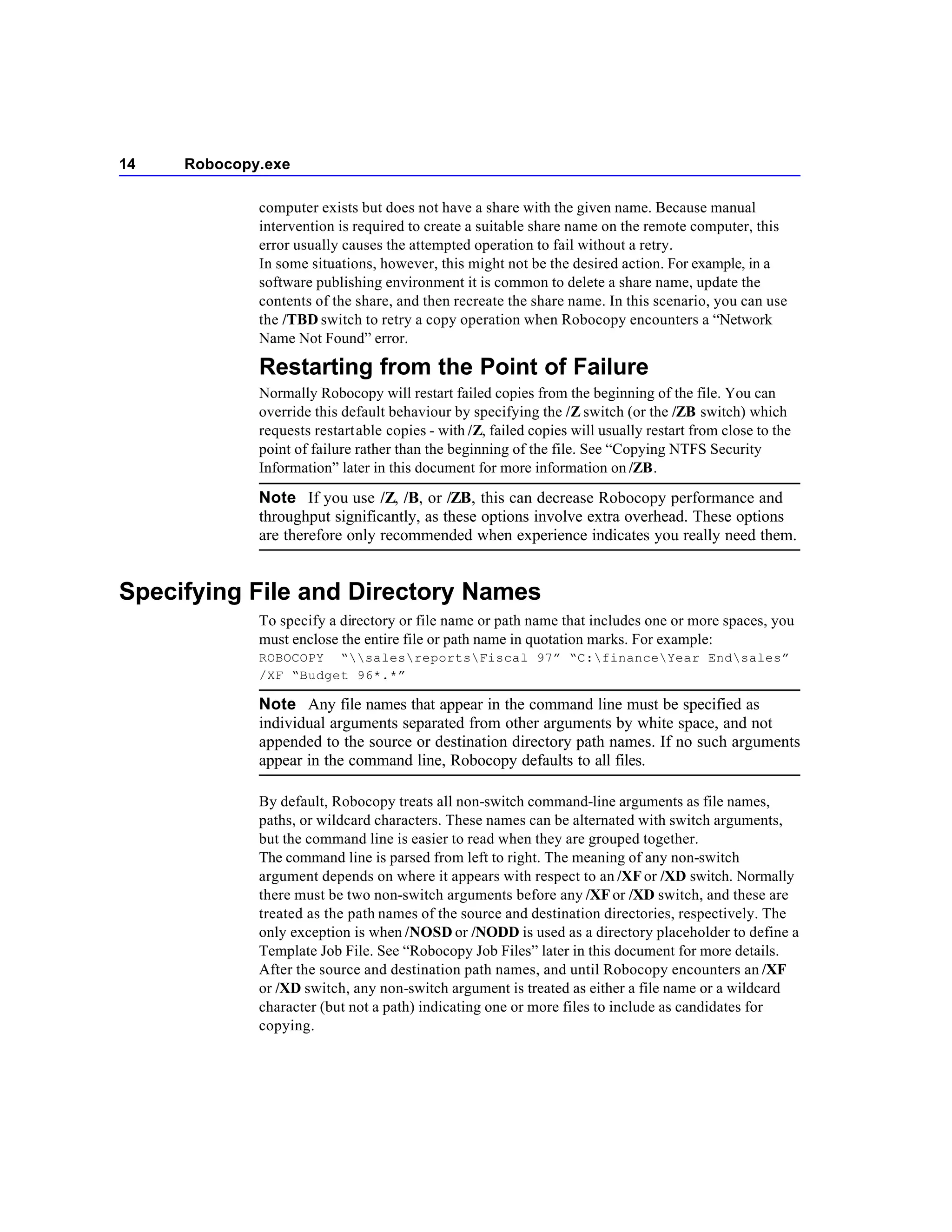 14   Robocopy.exe

             computer exists but does not have a share with the given name. Because manual
             intervention is required to create a suitable share name on the remote computer, this
             error usually causes the attempted operation to fail without a retry.
             In some situations, however, this might not be the desired action. For example, in a
             software publishing environment it is common to delete a share name, update the
             contents of the share, and then recreate the share name. In this scenario, you can use
             the /TBD switch to retry a copy operation when Robocopy encounters a “Network
             Name Not Found” error.

             Restarting from the Point of Failure
             Normally Robocopy will restart failed copies from the beginning of the file. You can
             override this default behaviour by specifying the /Z switch (or the /ZB switch) which
             requests restartable copies - with /Z, failed copies will usually restart from close to the
             point of failure rather than the beginning of the file. See “Copying NTFS Security
             Information” later in this document for more information on /ZB.

             Note If you use /Z, /B, or /ZB, this can decrease Robocopy performance and
             throughput significantly, as these options involve extra overhead. These options
             are therefore only recommended when experience indicates you really need them.


Specifying File and Directory Names
             To specify a directory or file name or path name that includes one or more spaces, you
             must enclose the entire file or path name in quotation marks. For example:
             ROBOCOPY “salesreportsFiscal 97” “C:financeYear Endsales”
             /XF “Budget 96*.*”

             Note Any file names that appear in the command line must be specified as
             individual arguments separated from other arguments by white space, and not
             appended to the source or destination directory path names. If no such arguments
             appear in the command line, Robocopy defaults to all files.

             By default, Robocopy treats all non-switch command-line arguments as file names,
             paths, or wildcard characters. These names can be alternated with switch arguments,
             but the command line is easier to read when they are grouped together.
             The command line is parsed from left to right. The meaning of any non-switch
             argument depends on where it appears with respect to an /XF or /XD switch. Normally
             there must be two non-switch arguments before any /XF or /XD switch, and these are
             treated as the path names of the source and destination directories, respectively. The
             only exception is when /NOSD or /NODD is used as a directory placeholder to define a
             Template Job File. See “Robocopy Job Files” later in this document for more details.
             After the source and destination path names, and until Robocopy encounters an /XF
             or /XD switch, any non-switch argument is treated as either a file name or a wildcard
             character (but not a path) indicating one or more files to include as candidates for
             copying.
 