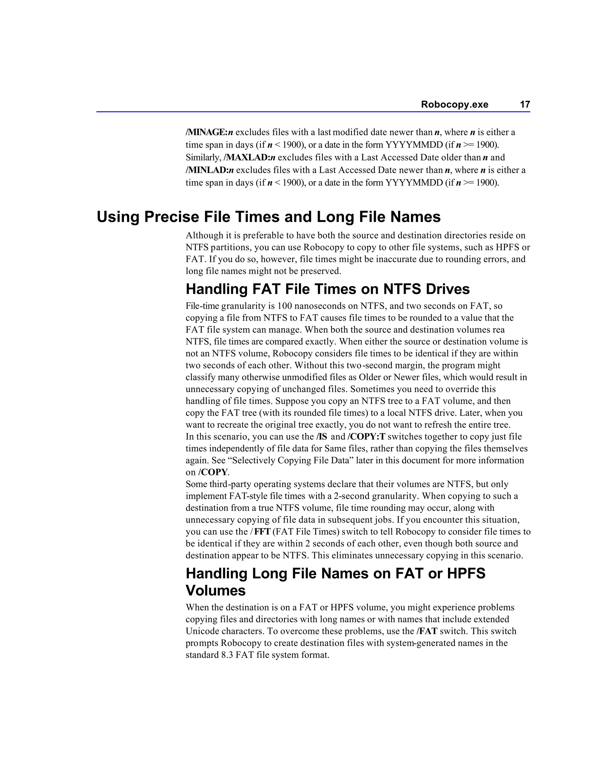 Robocopy.exe              17

           /MINAGE:n excludes files with a last modified date newer than n, where n is either a
           time span in days (if n < 1900), or a date in the form YYYYMMDD (if n >= 1900).
           Similarly, /MAXLAD:n excludes files with a Last Accessed Date older than n and
           /MINLAD:n excludes files with a Last Accessed Date newer than n, where n is either a
           time span in days (if n < 1900), or a date in the form YYYYMMDD (if n >= 1900).


Using Precise File Times and Long File Names
           Although it is preferable to have both the source and destination directories reside on
           NTFS partitions, you can use Robocopy to copy to other file systems, such as HPFS or
           FAT. If you do so, however, file times might be inaccurate due to rounding errors, and
           long file names might not be preserved.

           Handling FAT File Times on NTFS Drives
           File-time granularity is 100 nanoseconds on NTFS, and two seconds on FAT, so
           copying a file from NTFS to FAT causes file times to be rounded to a value that the
           FAT file system can manage. When both the source and destination volumes rea
           NTFS, file times are compared exactly. When either the source or destination volume is
           not an NTFS volume, Robocopy considers file times to be identical if they are within
           two seconds of each other. Without this two-second margin, the program might
           classify many otherwise unmodified files as Older or Newer files, which would result in
           unnecessary copying of unchanged files. Sometimes you need to override this
           handling of file times. Suppose you copy an NTFS tree to a FAT volume, and then
           copy the FAT tree (with its rounded file times) to a local NTFS drive. Later, when you
           want to recreate the original tree exactly, you do not want to refresh the entire tree.
           In this scenario, you can use the /IS and /COPY:T switches together to copy just file
           times independently of file data for Same files, rather than copying the files themselves
           again. See “Selectively Copying File Data” later in this document for more information
           on /COPY.
           Some third-party operating systems declare that their volumes are NTFS, but only
           implement FAT-style file times with a 2-second granularity. When copying to such a
           destination from a true NTFS volume, file time rounding may occur, along with
           unnecessary copying of file data in subsequent jobs. If you encounter this situation,
           you can use the / FFT (FAT File Times) switch to tell Robocopy to consider file times to
           be identical if they are within 2 seconds of each other, even though both source and
           destination appear to be NTFS. This eliminates unnecessary copying in this scenario.

           Handling Long File Names on FAT or HPFS
           Volumes
           When the destination is on a FAT or HPFS volume, you might experience problems
           copying files and directories with long names or with names that include extended
           Unicode characters. To overcome these problems, use the /FAT switch. This switch
           prompts Robocopy to create destination files with system-generated names in the
           standard 8.3 FAT file system format.
 