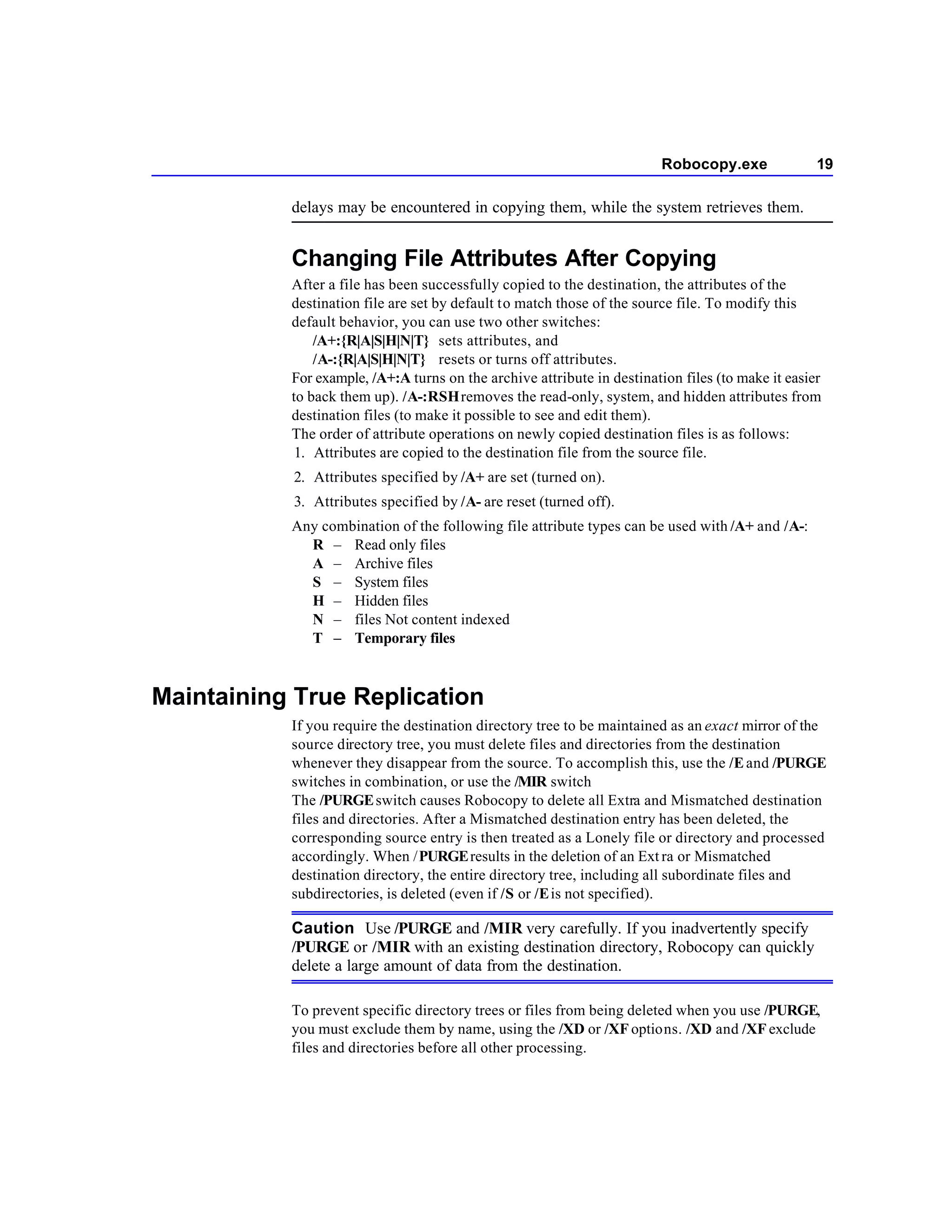 Robocopy.exe              19

           delays may be encountered in copying them, while the system retrieves them.


           Changing File Attributes After Copying
           After a file has been successfully copied to the destination, the attributes of the
           destination file are set by default to match those of the source file. To modify this
           default behavior, you can use two other switches:
               /A+:{R|A|S|H|N|T} sets attributes, and
               /A-:{R|A|S|H|N|T} resets or turns off attributes.
           For example, /A+:A turns on the archive attribute in destination files (to make it easier
           to back them up). /A-:RSH removes the read-only, system, and hidden attributes from
           destination files (to make it possible to see and edit them).
           The order of attribute operations on newly copied destination files is as follows:
            1. Attributes are copied to the destination file from the source file.
           2. Attributes specified by /A+ are set (turned on).
           3. Attributes specified by /A- are reset (turned off).
           Any combination of the following file attribute types can be used with /A+ and /A-:
             R – Read only files
             A – Archive files
             S – System files
             H – Hidden files
             N – files Not content indexed
             T – Temporary files



Maintaining True Replication
           If you require the destination directory tree to be maintained as an exact mirror of the
           source directory tree, you must delete files and directories from the destination
           whenever they disappear from the source. To accomplish this, use the /E and /PURGE
           switches in combination, or use the /MIR switch
           The /PURGE switch causes Robocopy to delete all Extra and Mismatched destination
           files and directories. After a Mismatched destination entry has been deleted, the
           corresponding source entry is then treated as a Lonely file or directory and processed
           accordingly. When /PURGE results in the deletion of an Ext ra or Mismatched
           destination directory, the entire directory tree, including all subordinate files and
           subdirectories, is deleted (even if /S or /E is not specified).

           Caution Use /PURGE and /MIR very carefully. If you inadvertently specify
           /PURGE or /MIR with an existing destination directory, Robocopy can quickly
           delete a large amount of data from the destination.

           To prevent specific directory trees or files from being deleted when you use /PURGE,
           you must exclude them by name, using the /XD or /XF options. /XD and /XF exclude
           files and directories before all other processing.
 
