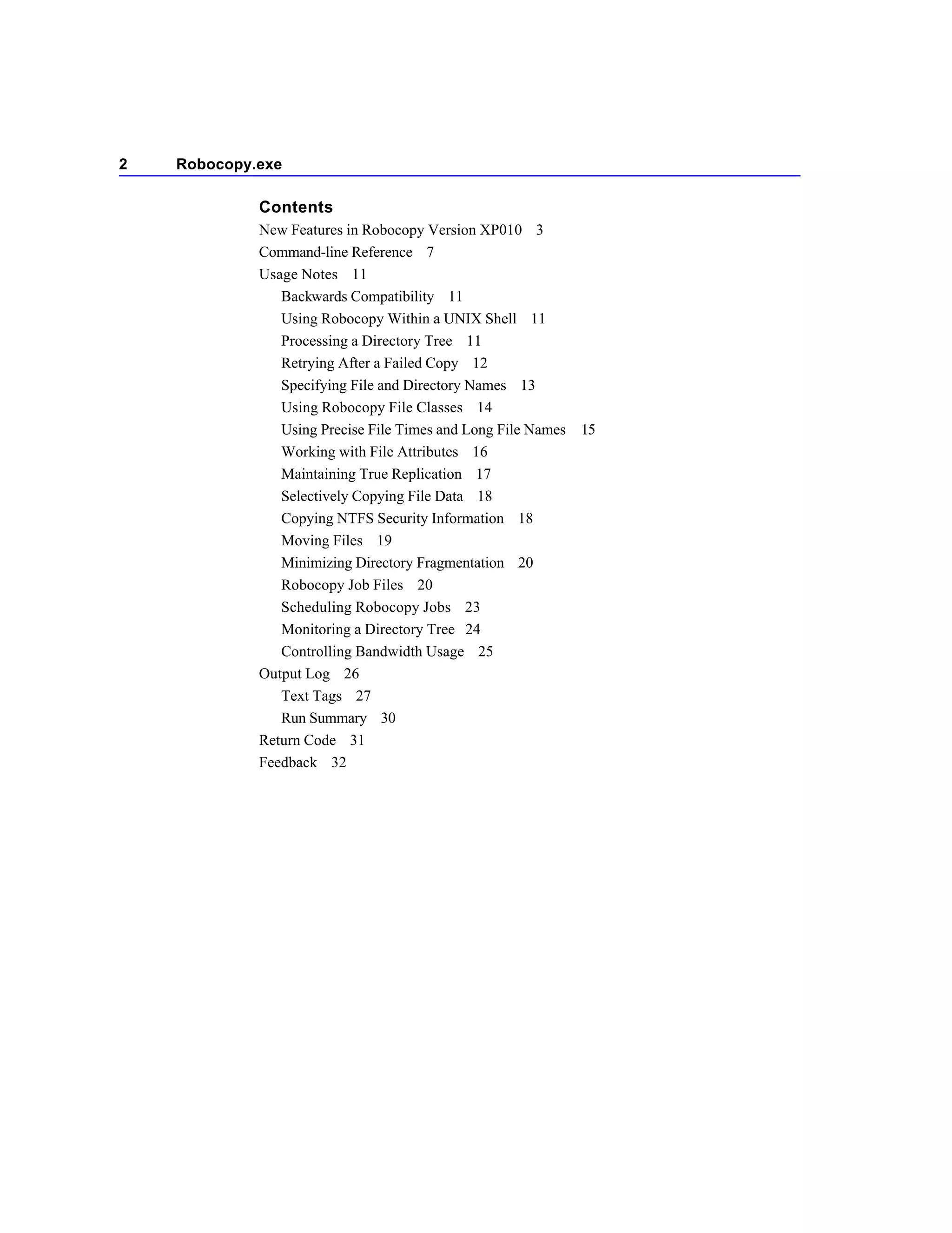 2   Robocopy.exe

             Contents
             New Features in Robocopy Version XP010 3
             Command-line Reference 7
             Usage Notes 11
                Backwards Compatibility 11
                Using Robocopy Within a UNIX Shell 11
                Processing a Directory Tree 11
                Retrying After a Failed Copy 12
                Specifying File and Directory Names 13
                Using Robocopy File Classes 14
                Using Precise File Times and Long File Names 15
                Working with File Attributes 16
                Maintaining True Replication 17
                Selectively Copying File Data 18
                Copying NTFS Security Information 18
                Moving Files 19
                Minimizing Directory Fragmentation 20
                Robocopy Job Files 20
                Scheduling Robocopy Jobs 23
                Monitoring a Directory Tree 24
                Controlling Bandwidth Usage 25
             Output Log 26
                Text Tags 27
                Run Summary 30
             Return Code 31
             Feedback 32
 