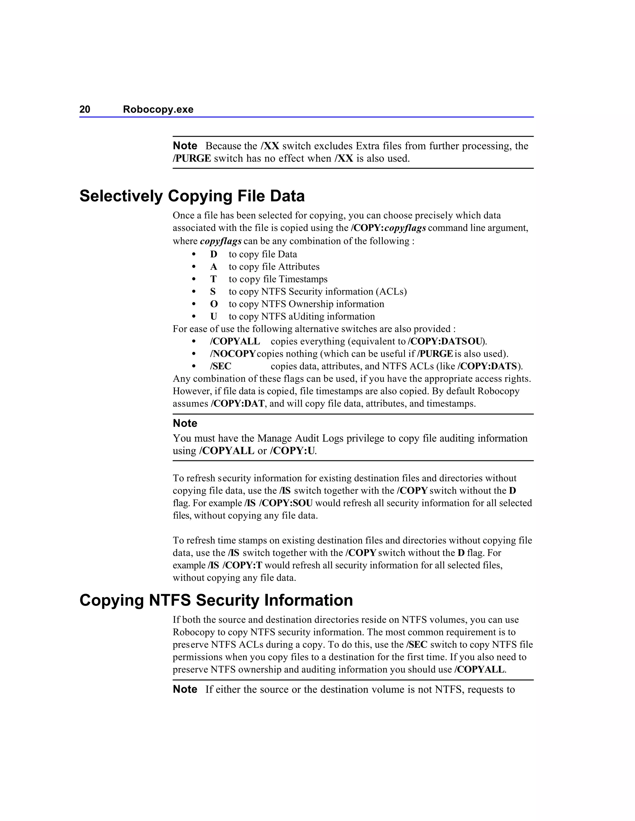 20   Robocopy.exe


             Note Because the /XX switch excludes Extra files from further processing, the
             /PURGE switch has no effect when /XX is also used.


Selectively Copying File Data
             Once a file has been selected for copying, you can choose precisely which data
             associated with the file is copied using the /COPY:copyflags command line argument,
             where copyflags can be any combination of the following :
                 • D to copy file Data
                 • A to copy file Attributes
                 • T to copy file Timestamps
                 • S to copy NTFS Security information (ACLs)
                 • O to copy NTFS Ownership information
                 • U to copy NTFS aUditing information
             For ease of use the following alternative switches are also provided :
                 • /COPYALL copies everything (equivalent to /COPY:DATSOU).
                 • /NOCOPY copies nothing (which can be useful if /PURGE is also used).
                 • /SEC                copies data, attributes, and NTFS ACLs (like /COPY:DATS).
             Any combination of these flags can be used, if you have the appropriate access rights.
             However, if file data is copied, file timestamps are also copied. By default Robocopy
             assumes /COPY:DAT, and will copy file data, attributes, and timestamps.

             Note
             You must have the Manage Audit Logs privilege to copy file auditing information
             using /COPYALL or /COPY:U.

             To refresh security information for existing destination files and directories without
             copying file data, use the /IS switch together with the /COPY switch without the D
             flag. For example /IS /COPY:SOU would refresh all security information for all selected
             files, without copying any file data.

             To refresh time stamps on existing destination files and directories without copying file
             data, use the /IS switch together with the /COPY switch without the D flag. For
             example /IS /COPY:T would refresh all security information for all selected files,
             without copying any file data.

Copying NTFS Security Information
             If both the source and destination directories reside on NTFS volumes, you can use
             Robocopy to copy NTFS security information. The most common requirement is to
             preserve NTFS ACLs during a copy. To do this, use the /SEC switch to copy NTFS file
             permissions when you copy files to a destination for the first time. If you also need to
             preserve NTFS ownership and auditing information you should use /COPYALL.

             Note If either the source or the destination volume is not NTFS, requests to
 