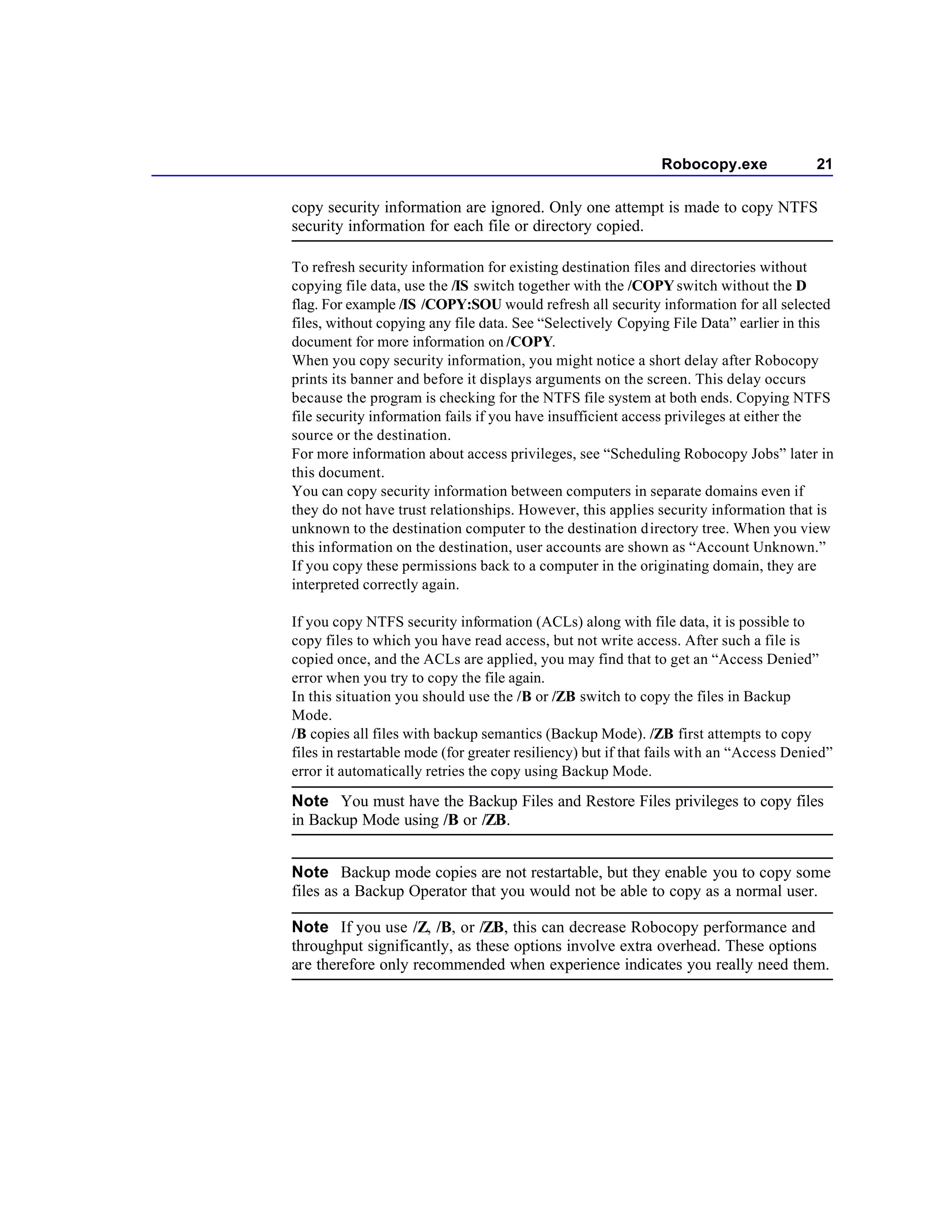 Robocopy.exe               21

copy security information are ignored. Only one attempt is made to copy NTFS
security information for each file or directory copied.

To refresh security information for existing destination files and directories without
copying file data, use the /IS switch together with the /COPY switch without the D
flag. For example /IS /COPY:SOU would refresh all security information for all selected
files, without copying any file data. See “Selectively Copying File Data” earlier in this
document for more information on /COPY.
When you copy security information, you might notice a short delay after Robocopy
prints its banner and before it displays arguments on the screen. This delay occurs
because the program is checking for the NTFS file system at both ends. Copying NTFS
file security information fails if you have insufficient access privileges at either the
source or the destination.
For more information about access privileges, see “Scheduling Robocopy Jobs” later in
this document.
You can copy security information between computers in separate domains even if
they do not have trust relationships. However, this applies security information that is
unknown to the destination computer to the destination directory tree. When you view
this information on the destination, user accounts are shown as “Account Unknown.”
If you copy these permissions back to a computer in the originating domain, they are
interpreted correctly again.

If you copy NTFS security information (ACLs) along with file data, it is possible to
copy files to which you have read access, but not write access. After such a file is
copied once, and the ACLs are applied, you may find that to get an “Access Denied”
error when you try to copy the file again.
In this situation you should use the /B or /ZB switch to copy the files in Backup
Mode.
/B copies all files with backup semantics (Backup Mode). /ZB first attempts to copy
files in restartable mode (for greater resiliency) but if that fails with an “Access Denied”
error it automatically retries the copy using Backup Mode.

Note You must have the Backup Files and Restore Files privileges to copy files
in Backup Mode using /B or /ZB.


Note Backup mode copies are not restartable, but they enable you to copy some
files as a Backup Operator that you would not be able to copy as a normal user.

Note If you use /Z, /B, or /ZB, this can decrease Robocopy performance and
throughput significantly, as these options involve extra overhead. These options
are therefore only recommended when experience indicates you really need them.
 