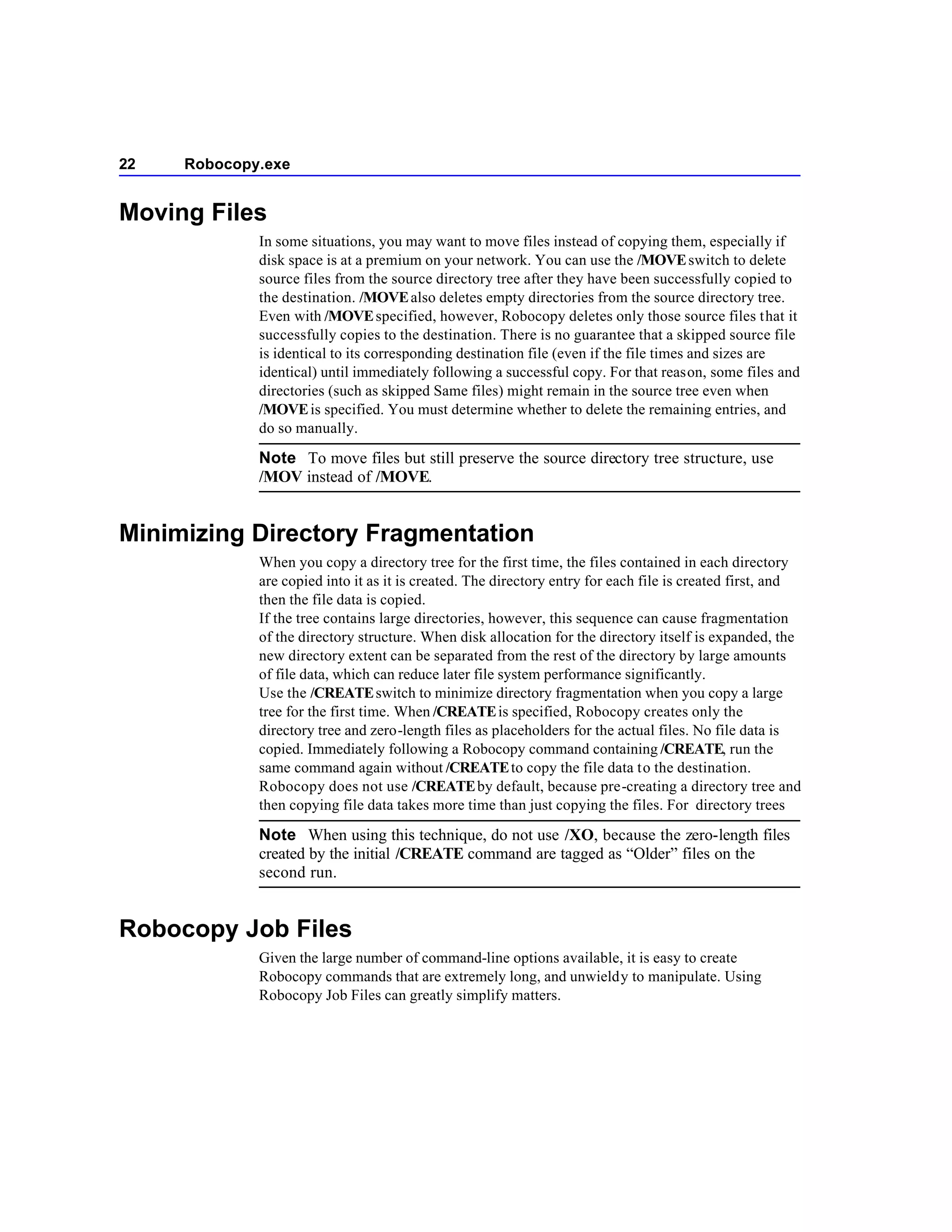 22   Robocopy.exe


Moving Files
             In some situations, you may want to move files instead of copying them, especially if
             disk space is at a premium on your network. You can use the /MOVE switch to delete
             source files from the source directory tree after they have been successfully copied to
             the destination. /MOVE also deletes empty directories from the source directory tree.
             Even with /MOVE specified, however, Robocopy deletes only those source files that it
             successfully copies to the destination. There is no guarantee that a skipped source file
             is identical to its corresponding destination file (even if the file times and sizes are
             identical) until immediately following a successful copy. For that reason, some files and
             directories (such as skipped Same files) might remain in the source tree even when
             /MOVE is specified. You must determine whether to delete the remaining entries, and
             do so manually.

             Note To move files but still preserve the source directory tree structure, use
             /MOV instead of /MOVE.


Minimizing Directory Fragmentation
             When you copy a directory tree for the first time, the files contained in each directory
             are copied into it as it is created. The directory entry for each file is created first, and
             then the file data is copied.
             If the tree contains large directories, however, this sequence can cause fragmentation
             of the directory structure. When disk allocation for the directory itself is expanded, the
             new directory extent can be separated from the rest of the directory by large amounts
             of file data, which can reduce later file system performance significantly.
             Use the /CREATE switch to minimize directory fragmentation when you copy a large
             tree for the first time. When /CREATE is specified, Robocopy creates only the
             directory tree and zero-length files as placeholders for the actual files. No file data is
             copied. Immediately following a Robocopy command containing /CREATE, run the
             same command again without /CREATE to copy the file data to the destination.
             Robocopy does not use /CREATE by default, because pre-creating a directory tree and
             then copying file data takes more time than just copying the files. For directory trees

             Note When using this technique, do not use /XO, because the zero-length files
             created by the initial /CREATE command are tagged as “Older” files on the
             second run.


Robocopy Job Files
             Given the large number of command-line options available, it is easy to create
             Robocopy commands that are extremely long, and unwieldy to manipulate. Using
             Robocopy Job Files can greatly simplify matters.
 