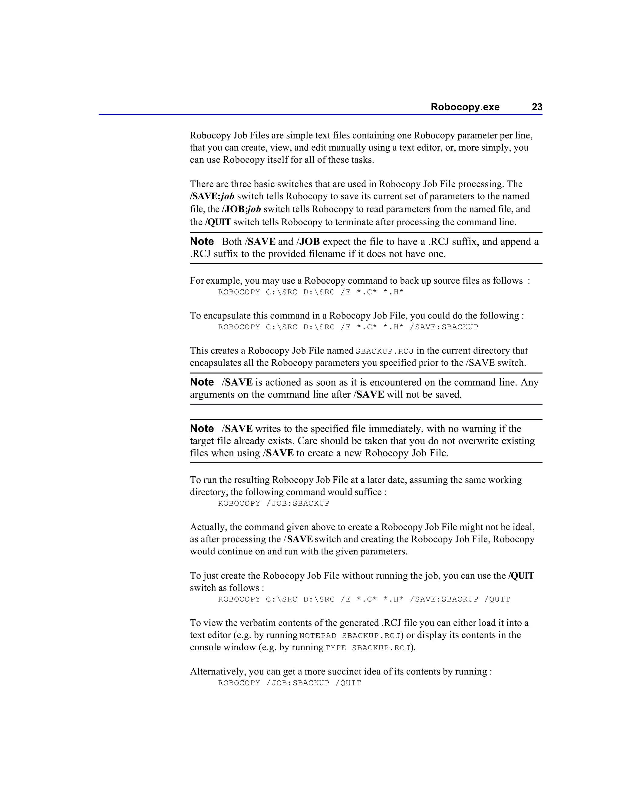 Robocopy.exe                23

Robocopy Job Files are simple text files containing one Robocopy parameter per line,
that you can create, view, and edit manually using a text editor, or, more simply, you
can use Robocopy itself for all of these tasks.

There are three basic switches that are used in Robocopy Job File processing. The
/SAVE:job switch tells Robocopy to save its current set of parameters to the named
file, the /JOB:job switch tells Robocopy to read parameters from the named file, and
the /QUIT switch tells Robocopy to terminate after processing the command line.

Note Both /SAVE and /JOB expect the file to have a .RCJ suffix, and append a
.RCJ suffix to the provided filename if it does not have one.

For example, you may use a Robocopy command to back up source files as follows :
       ROBOCOPY C:SRC D:SRC /E *.C* *.H*

To encapsulate this command in a Robocopy Job File, you could do the following :
       ROBOCOPY C:SRC D:SRC /E *.C* *.H* /SAVE:SBACKUP

This creates a Robocopy Job File named SBACKUP.RCJ in the current directory that
encapsulates all the Robocopy parameters you specified prior to the /SAVE switch.

Note /SAVE is actioned as soon as it is encountered on the command line. Any
arguments on the command line after /SAVE will not be saved.


Note /SAVE writes to the specified file immediately, with no warning if the
target file already exists. Care should be taken that you do not overwrite existing
files when using /SAVE to create a new Robocopy Job File.

To run the resulting Robocopy Job File at a later date, assuming the same working
directory, the following command would suffice :
       ROBOCOPY /JOB:SBACKUP

Actually, the command given above to create a Robocopy Job File might not be ideal,
as after processing the / SAVE switch and creating the Robocopy Job File, Robocopy
would continue on and run with the given parameters.

To just create the Robocopy Job File without running the job, you can use the /QUIT
switch as follows :
       ROBOCOPY C:SRC D:SRC /E *.C* *.H* /SAVE:SBACKUP /QUIT

To view the verbatim contents of the generated .RCJ file you can either load it into a
text editor (e.g. by running NOTEPAD SBACKUP.RCJ ) or display its contents in the
console window (e.g. by running TYPE SBACKUP.RCJ ).

Alternatively, you can get a more succinct idea of its contents by running :
       ROBOCOPY /JOB:SBACKUP /QUIT
 