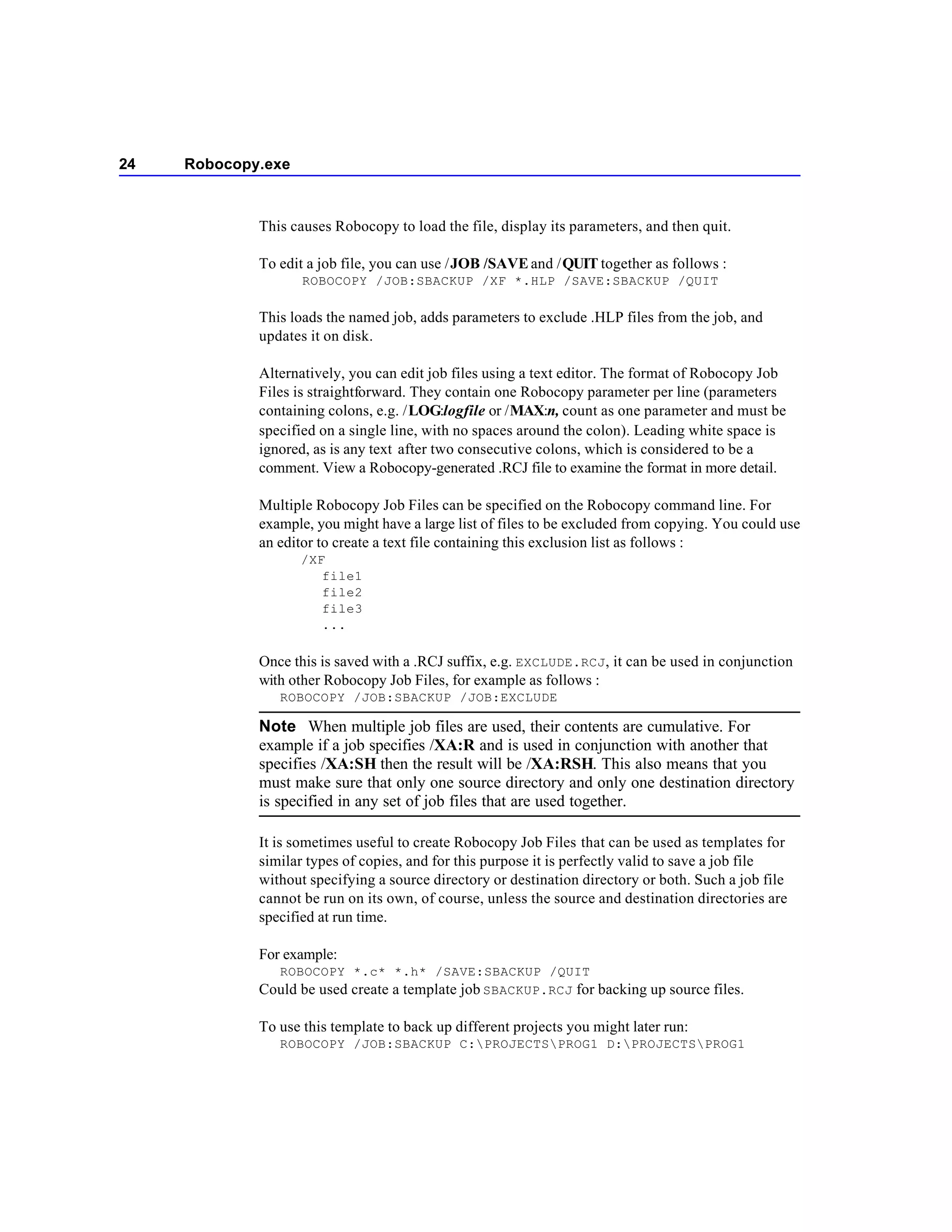 24   Robocopy.exe



             This causes Robocopy to load the file, display its parameters, and then quit.

             To edit a job file, you can use /JOB /SAVE and /QUIT together as follows :
                    ROBOCOPY /JOB:SBACKUP /XF *.HLP /SAVE:SBACKUP /QUIT

             This loads the named job, adds parameters to exclude .HLP files from the job, and
             updates it on disk.

             Alternatively, you can edit job files using a text editor. The format of Robocopy Job
             Files is straightforward. They contain one Robocopy parameter per line (parameters
             containing colons, e.g. /LOG:logfile or /MAX:n, count as one parameter and must be
             specified on a single line, with no spaces around the colon). Leading white space is
             ignored, as is any text after two consecutive colons, which is considered to be a
             comment. View a Robocopy-generated .RCJ file to examine the format in more detail.

             Multiple Robocopy Job Files can be specified on the Robocopy command line. For
             example, you might have a large list of files to be excluded from copying. You could use
             an editor to create a text file containing this exclusion list as follows :
                    /XF
                       file1
                       file2
                       file3
                       ...

             Once this is saved with a .RCJ suffix, e.g. EXCLUDE.RCJ , it can be used in conjunction
             with other Robocopy Job Files, for example as follows :
                ROBOCOPY /JOB:SBACKUP /JOB:EXCLUDE

             Note When multiple job files are used, their contents are cumulative. For
             example if a job specifies /XA:R and is used in conjunction with another that
             specifies /XA:SH then the result will be /XA:RSH. This also means that you
             must make sure that only one source directory and only one destination directory
             is specified in any set of job files that are used together.

             It is sometimes useful to create Robocopy Job Files that can be used as templates for
             similar types of copies, and for this purpose it is perfectly valid to save a job file
             without specifying a source directory or destination directory or both. Such a job file
             cannot be run on its own, of course, unless the source and destination directories are
             specified at run time.

             For example:
                ROBOCOPY *.c* *.h* /SAVE:SBACKUP /QUIT
             Could be used create a template job SBACKUP.RCJ for backing up source files.

             To use this template to back up different projects you might later run:
                ROBOCOPY /JOB:SBACKUP C:PROJECTSPROG1 D:PROJECTSPROG1
 