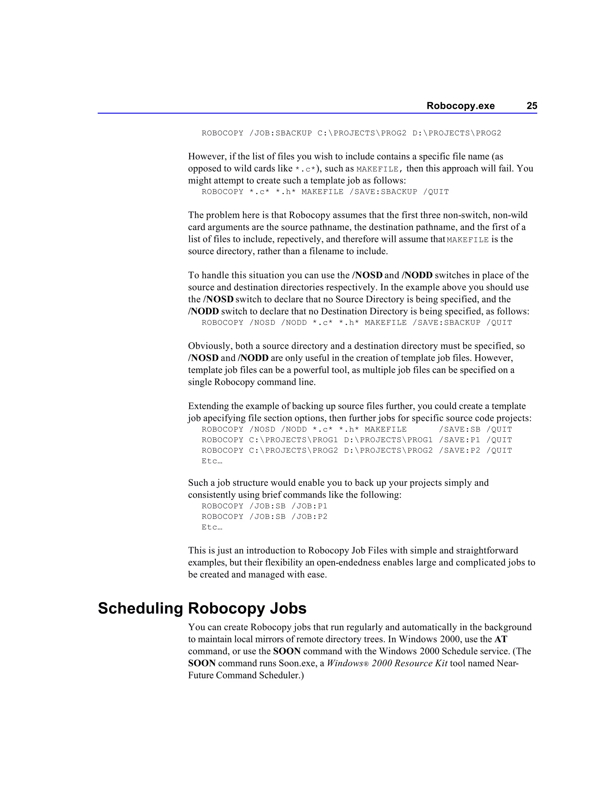 Robocopy.exe                25

             ROBOCOPY /JOB:SBACKUP C:PROJECTSPROG2 D:PROJECTSPROG2

          However, if the list of files you wish to include contains a specific file name (as
          opposed to wild cards like *.c* ), such as MAKEFILE, then this approach will fail. You
          might attempt to create such a template job as follows:
             ROBOCOPY *.c* *.h* MAKEFILE /SAVE:SBACKUP /QUIT

          The problem here is that Robocopy assumes that the first three non-switch, non-wild
          card arguments are the source pathname, the destination pathname, and the first of a
          list of files to include, repectively, and therefore will assume that MAKEFILE is the
          source directory, rather than a filename to include.

          To handle this situation you can use the /NOSD and /NODD switches in place of the
          source and destination directories respectively. In the example above you should use
          the /NOSD switch to declare that no Source Directory is being specified, and the
          /NODD switch to declare that no Destination Directory is being specified, as follows:
             ROBOCOPY /NOSD /NODD *.c* *.h* MAKEFILE /SAVE:SBACKUP /QUIT

          Obviously, both a source directory and a destination directory must be specified, so
          /NOSD and /NODD are only useful in the creation of template job files. However,
          template job files can be a powerful tool, as multiple job files can be specified on a
          single Robocopy command line.

          Extending the example of backing up source files further, you could create a template
          job apecifying file section options, then further jobs for specific source code projects:
             ROBOCOPY /NOSD /NODD *.c* *.h* MAKEFILE      /SAVE:SB /QUIT
             ROBOCOPY C:PROJECTSPROG1 D:PROJECTSPROG1 /SAVE:P1 /QUIT
             ROBOCOPY C:PROJECTSPROG2 D:PROJECTSPROG2 /SAVE:P2 /QUIT
             Etc…

          Such a job structure would enable you to back up your projects simply and
          consistently using brief commands like the following:
             ROBOCOPY /JOB:SB /JOB:P1
             ROBOCOPY /JOB:SB /JOB:P2
             Etc…

          This is just an introduction to Robocopy Job Files with simple and straightforward
          examples, but their flexibility an open-endedness enables large and complicated jobs to
          be created and managed with ease.


Scheduling Robocopy Jobs
          You can create Robocopy jobs that run regularly and automatically in the background
          to maintain local mirrors of remote directory trees. In Windows 2000, use the AT
          command, or use the SOON command with the Windows 2000 Schedule service. (The
          SOON command runs Soon.exe, a Windows® 2000 Resource Kit tool named Near-
          Future Command Scheduler.)
 