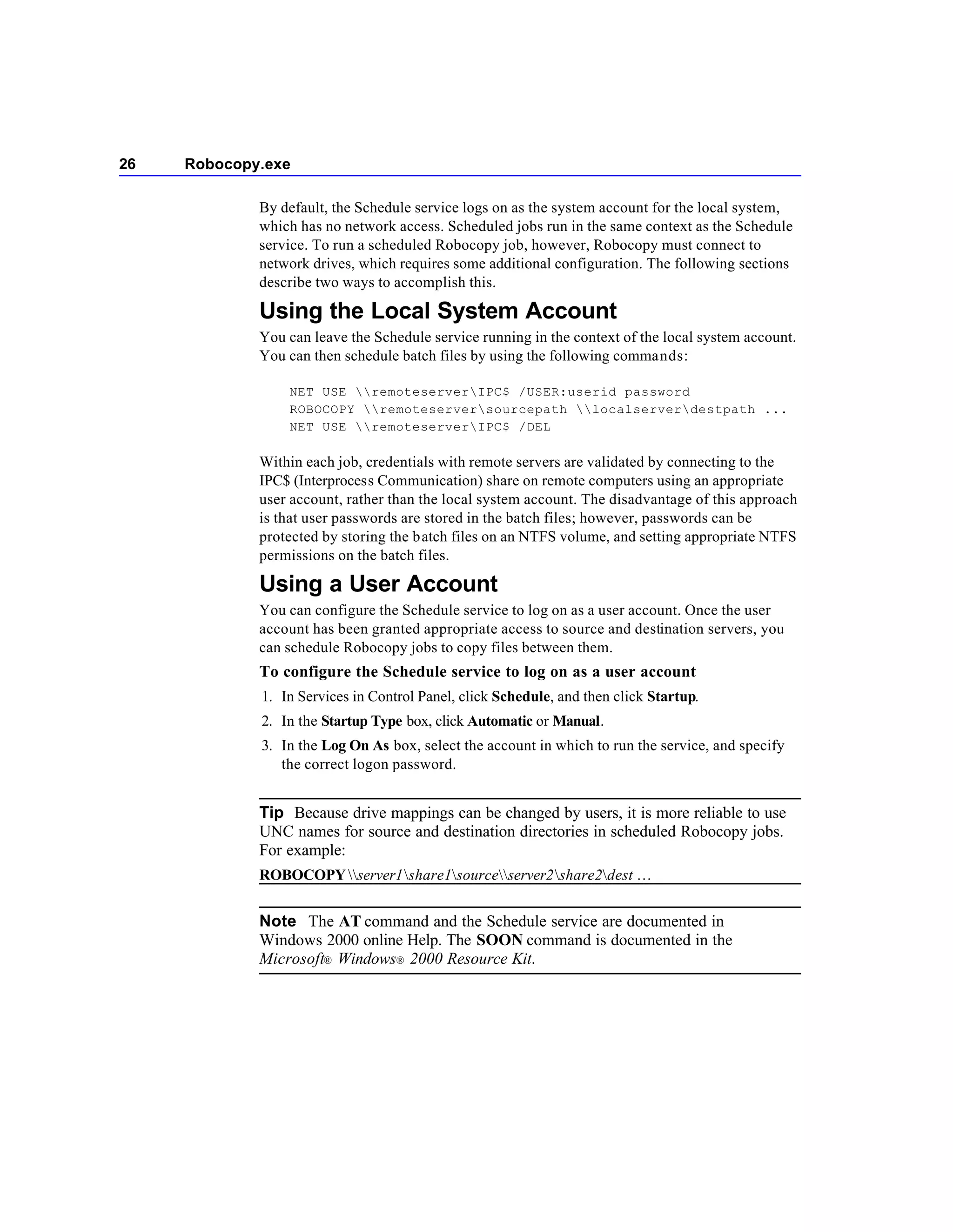 26   Robocopy.exe

             By default, the Schedule service logs on as the system account for the local system,
             which has no network access. Scheduled jobs run in the same context as the Schedule
             service. To run a scheduled Robocopy job, however, Robocopy must connect to
             network drives, which requires some additional configuration. The following sections
             describe two ways to accomplish this.

             Using the Local System Account
             You can leave the Schedule service running in the context of the local system account.
             You can then schedule batch files by using the following commands:

                 NET USE remoteserverIPC$ /USER:userid password
                 ROBOCOPY remoteserversourcepath localserverdestpath ...
                 NET USE remoteserverIPC$ /DEL

             Within each job, credentials with remote servers are validated by connecting to the
             IPC$ (Interprocess Communication) share on remote computers using an appropriate
             user account, rather than the local system account. The disadvantage of this approach
             is that user passwords are stored in the batch files; however, passwords can be
             protected by storing the batch files on an NTFS volume, and setting appropriate NTFS
             permissions on the batch files.

             Using a User Account
             You can configure the Schedule service to log on as a user account. Once the user
             account has been granted appropriate access to source and destination servers, you
             can schedule Robocopy jobs to copy files between them.
             To configure the Schedule service to log on as a user account
             1. In Services in Control Panel, click Schedule, and then click Startup.
             2. In the Startup Type box, click Automatic or Manual.
             3. In the Log On As box, select the account in which to run the service, and specify
                the correct logon password.


             Tip Because drive mappings can be changed by users, it is more reliable to use
             UNC names for source and destination directories in scheduled Robocopy jobs.
             For example:
             ROBOCOPY server1share1sourceserver2share2dest …


             Note The AT command and the Schedule service are documented in
             Windows 2000 online Help. The SOON command is documented in the
             Microsoft® Windows® 2000 Resource Kit.
 