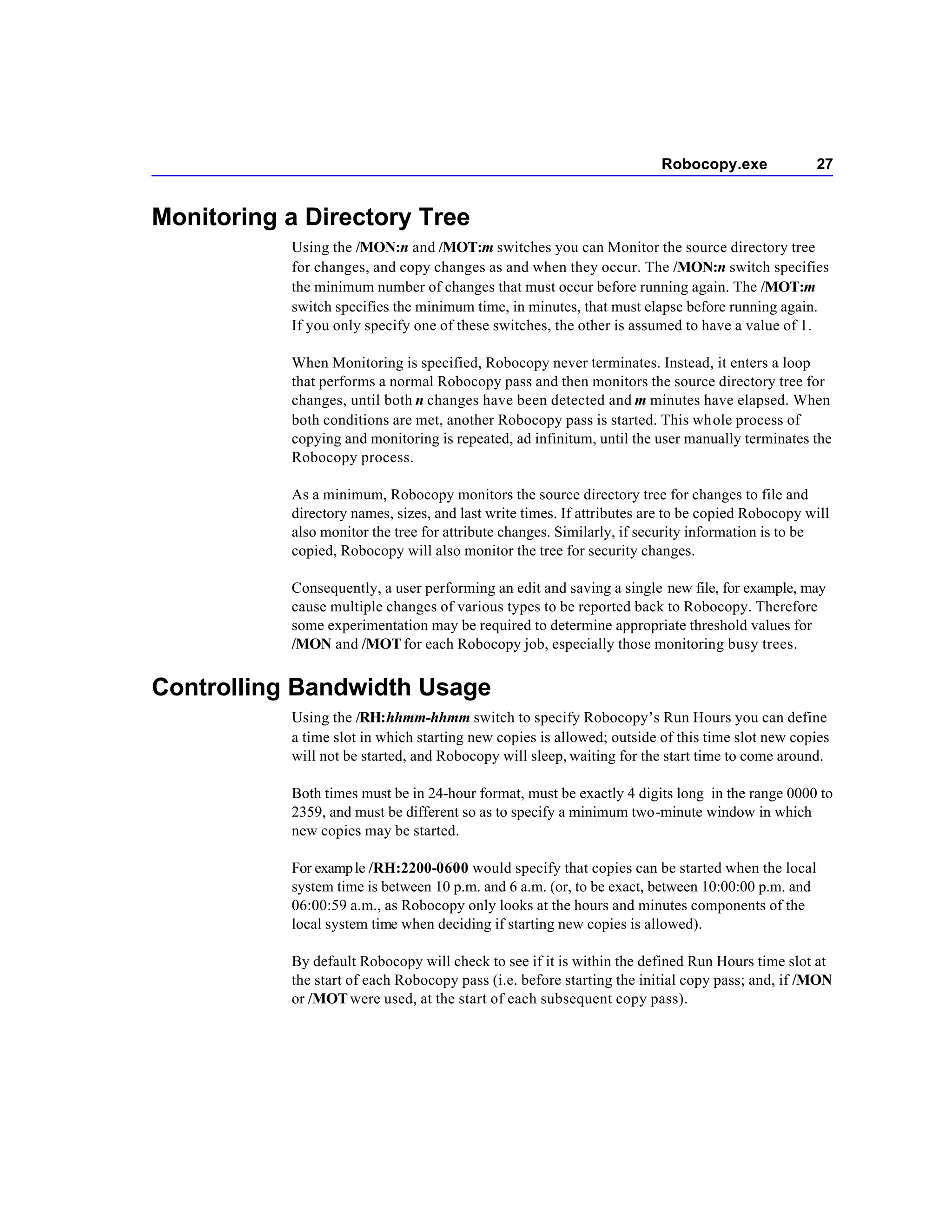 Robocopy.exe               27


Monitoring a Directory Tree
           Using the /MON:n and /MOT:m switches you can Monitor the source directory tree
           for changes, and copy changes as and when they occur. The /MON:n switch specifies
           the minimum number of changes that must occur before running again. The /MOT:m
           switch specifies the minimum time, in minutes, that must elapse before running again.
           If you only specify one of these switches, the other is assumed to have a value of 1.

           When Monitoring is specified, Robocopy never terminates. Instead, it enters a loop
           that performs a normal Robocopy pass and then monitors the source directory tree for
           changes, until both n changes have been detected and m minutes have elapsed. When
           both conditions are met, another Robocopy pass is started. This whole process of
           copying and monitoring is repeated, ad infinitum, until the user manually terminates the
           Robocopy process.

           As a minimum, Robocopy monitors the source directory tree for changes to file and
           directory names, sizes, and last write times. If attributes are to be copied Robocopy will
           also monitor the tree for attribute changes. Similarly, if security information is to be
           copied, Robocopy will also monitor the tree for security changes.

           Consequently, a user performing an edit and saving a single new file, for example, may
           cause multiple changes of various types to be reported back to Robocopy. Therefore
           some experimentation may be required to determine appropriate threshold values for
           /MON and /MOT for each Robocopy job, especially those monitoring busy trees.


Controlling Bandwidth Usage
           Using the /RH:hhmm-hhmm switch to specify Robocopy’s Run Hours you can define
           a time slot in which starting new copies is allowed; outside of this time slot new copies
           will not be started, and Robocopy will sleep, waiting for the start time to come around.

           Both times must be in 24-hour format, must be exactly 4 digits long in the range 0000 to
           2359, and must be different so as to specify a minimum two-minute window in which
           new copies may be started.

           For examp le /RH:2200-0600 would specify that copies can be started when the local
           system time is between 10 p.m. and 6 a.m. (or, to be exact, between 10:00:00 p.m. and
           06:00:59 a.m., as Robocopy only looks at the hours and minutes components of the
           local system time when deciding if starting new copies is allowed).

           By default Robocopy will check to see if it is within the defined Run Hours time slot at
           the start of each Robocopy pass (i.e. before starting the initial copy pass; and, if /MON
           or /MOT were used, at the start of each subsequent copy pass).
 