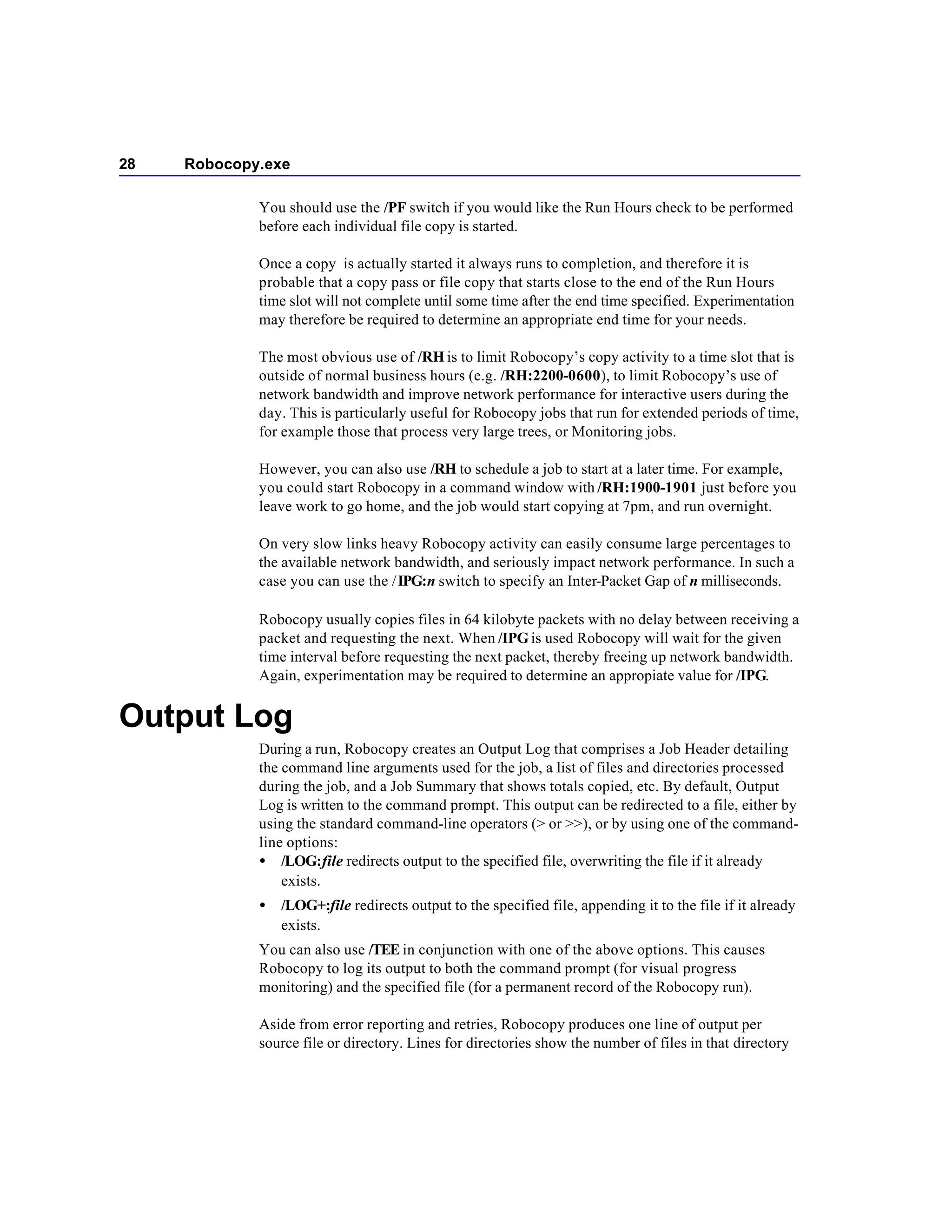 28   Robocopy.exe

             You should use the /PF switch if you would like the Run Hours check to be performed
             before each individual file copy is started.

             Once a copy is actually started it always runs to completion, and therefore it is
             probable that a copy pass or file copy that starts close to the end of the Run Hours
             time slot will not complete until some time after the end time specified. Experimentation
             may therefore be required to determine an appropriate end time for your needs.

             The most obvious use of /RH is to limit Robocopy’s copy activity to a time slot that is
             outside of normal business hours (e.g. /RH:2200-0600), to limit Robocopy’s use of
             network bandwidth and improve network performance for interactive users during the
             day. This is particularly useful for Robocopy jobs that run for extended periods of time,
             for example those that process very large trees, or Monitoring jobs.

             However, you can also use /RH to schedule a job to start at a later time. For example,
             you could start Robocopy in a command window with /RH:1900-1901 just before you
             leave work to go home, and the job would start copying at 7pm, and run overnight.

             On very slow links heavy Robocopy activity can easily consume large percentages to
             the available network bandwidth, and seriously impact network performance. In such a
             case you can use the / IPG:n switch to specify an Inter-Packet Gap of n milliseconds.

             Robocopy usually copies files in 64 kilobyte packets with no delay between receiving a
             packet and requesting the next. When /IPG is used Robocopy will wait for the given
             time interval before requesting the next packet, thereby freeing up network bandwidth.
             Again, experimentation may be required to determine an appropiate value for /IPG.


Output Log
             During a run, Robocopy creates an Output Log that comprises a Job Header detailing
             the command line arguments used for the job, a list of files and directories processed
             during the job, and a Job Summary that shows totals copied, etc. By default, Output
             Log is written to the command prompt. This output can be redirected to a file, either by
             using the standard command-line operators (> or >>), or by using one of the command-
             line options:
             • /LOG:file redirects output to the specified file, overwriting the file if it already
                 exists.
             •   /LOG+:file redirects output to the specified file, appending it to the file if it already
                 exists.
             You can also use /TEE in conjunction with one of the above options. This causes
             Robocopy to log its output to both the command prompt (for visual progress
             monitoring) and the specified file (for a permanent record of the Robocopy run).

             Aside from error reporting and retries, Robocopy produces one line of output per
             source file or directory. Lines for directories show the number of files in that directory
 