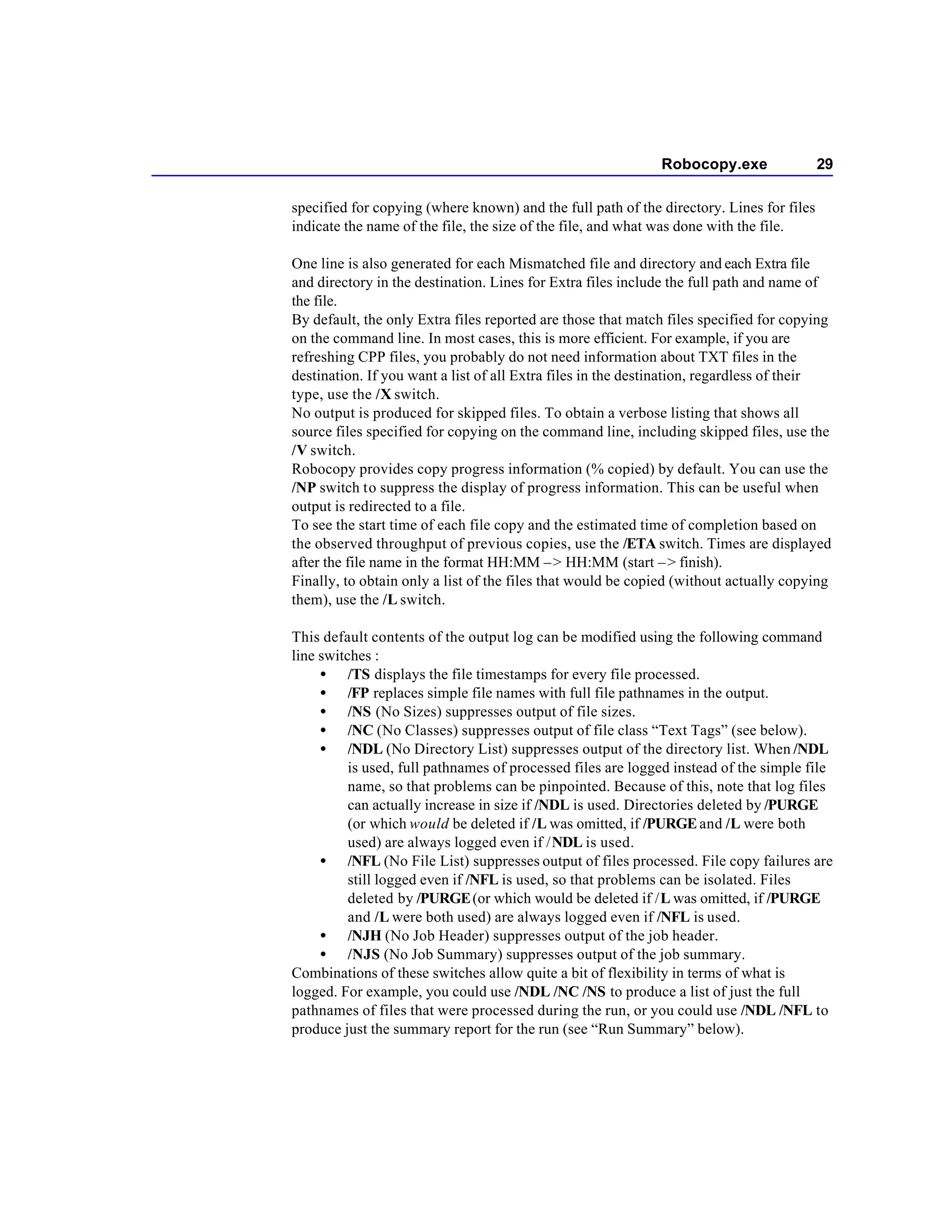 Robocopy.exe                 29

specified for copying (where known) and the full path of the directory. Lines for files
indicate the name of the file, the size of the file, and what was done with the file.

One line is also generated for each Mismatched file and directory and each Extra file
and directory in the destination. Lines for Extra files include the full path and name of
the file.
By default, the only Extra files reported are those that match files specified for copying
on the command line. In most cases, this is more efficient. For example, if you are
refreshing CPP files, you probably do not need information about TXT files in the
destination. If you want a list of all Extra files in the destination, regardless of their
type, use the /X switch.
No output is produced for skipped files. To obtain a verbose listing that shows all
source files specified for copying on the command line, including skipped files, use the
/V switch.
Robocopy provides copy progress information (% copied) by default. You can use the
/NP switch to suppress the display of progress information. This can be useful when
output is redirected to a file.
To see the start time of each file copy and the estimated time of completion based on
the observed throughput of previous copies, use the /ETA switch. Times are displayed
after the file name in the format HH:MM – > HH:MM (start – > finish).
Finally, to obtain only a list of the files that would be copied (without actually copying
them), use the /L switch.

This default contents of the output log can be modified using the following command
line switches :
     • /TS displays the file timestamps for every file processed.
     • /FP replaces simple file names with full file pathnames in the output.
     • /NS (No Sizes) suppresses output of file sizes.
     • /NC (No Classes) suppresses output of file class “Text Tags” (see below).
     • /NDL (No Directory List) suppresses output of the directory list. When /NDL
          is used, full pathnames of processed files are logged instead of the simple file
          name, so that problems can be pinpointed. Because of this, note that log files
          can actually increase in size if /NDL is used. Directories deleted by /PURGE
          (or which would be deleted if /L was omitted, if /PURGE and /L were both
          used) are always logged even if /NDL is used.
     • /NFL (No File List) suppresses output of files processed. File copy failures are
          still logged even if /NFL is used, so that problems can be isolated. Files
          deleted by /PURGE (or which would be deleted if /L was omitted, if /PURGE
          and /L were both used) are always logged even if /NFL is used.
     • /NJH (No Job Header) suppresses output of the job header.
     • /NJS (No Job Summary) suppresses output of the job summary.
Combinations of these switches allow quite a bit of flexibility in terms of what is
logged. For example, you could use /NDL /NC /NS to produce a list of just the full
pathnames of files that were processed during the run, or you could use /NDL /NFL to
produce just the summary report for the run (see “Run Summary” below).
 