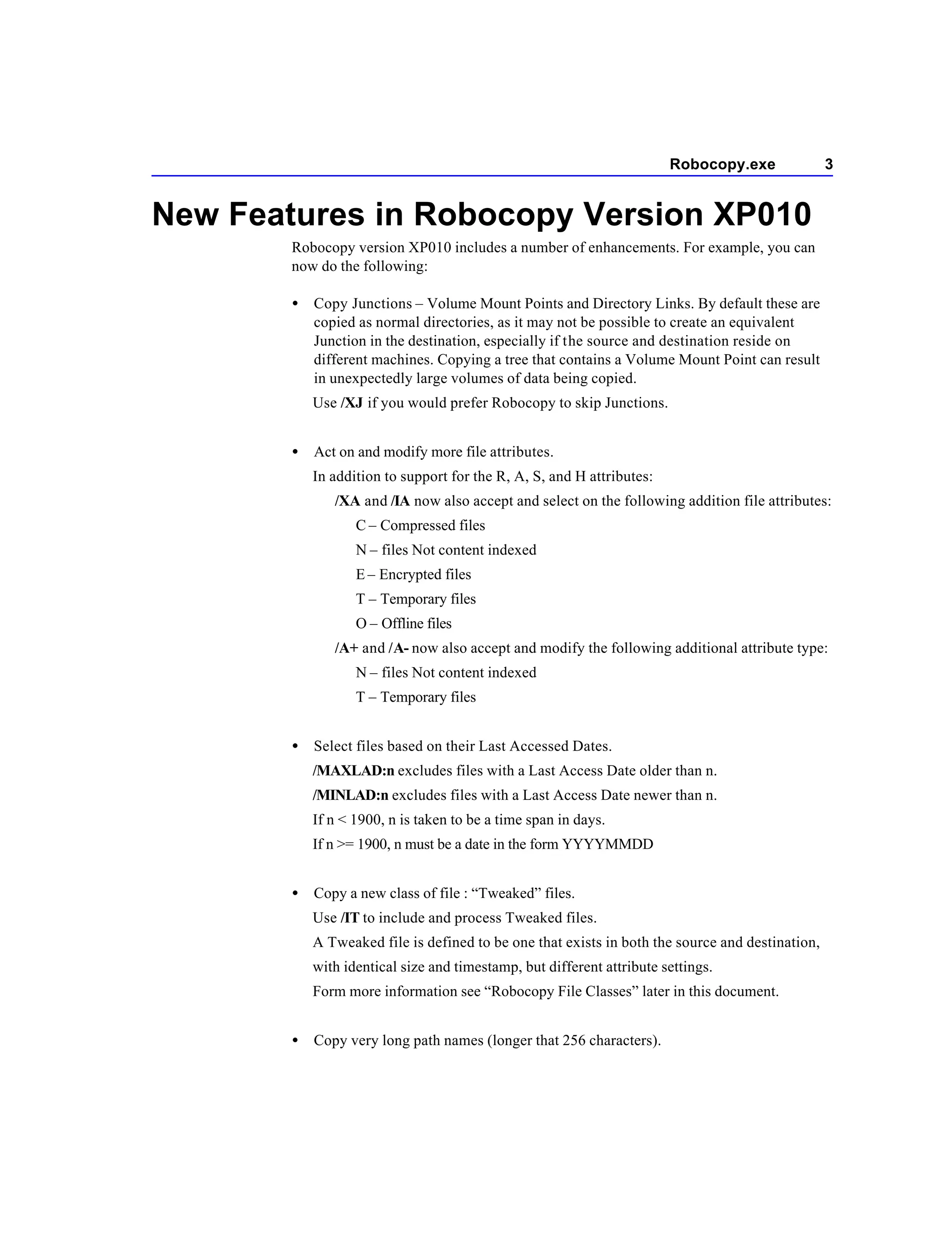 Robocopy.exe              3


New Features in Robocopy Version XP010
        Robocopy version XP010 includes a number of enhancements. For example, you can
        now do the following:

        •   Copy Junctions – Volume Mount Points and Directory Links. By default these are
            copied as normal directories, as it may not be possible to create an equivalent
            Junction in the destination, especially if the source and destination reside on
            different machines. Copying a tree that contains a Volume Mount Point can result
            in unexpectedly large volumes of data being copied.
            Use /XJ if you would prefer Robocopy to skip Junctions.


        •   Act on and modify more file attributes.
            In addition to support for the R, A, S, and H attributes:
               /XA and /IA now also accept and select on the following addition file attributes:
                   C – Compressed files
                   N – files Not content indexed
                   E – Encrypted files
                   T – Temporary files
                   O – Offline files
               /A+ and /A- now also accept and modify the following additional attribute type:
                   N – files Not content indexed
                   T – Temporary files


        •   Select files based on their Last Accessed Dates.
            /MAXLAD:n excludes files with a Last Access Date older than n.
            /MINLAD:n excludes files with a Last Access Date newer than n.
            If n < 1900, n is taken to be a time span in days.
            If n >= 1900, n must be a date in the form YYYYMMDD


        •   Copy a new class of file : “Tweaked” files.
            Use /IT to include and process Tweaked files.
            A Tweaked file is defined to be one that exists in both the source and destination,
            with identical size and timestamp, but different attribute settings.
            Form more information see “Robocopy File Classes” later in this document.


        •   Copy very long path names (longer that 256 characters).
 
