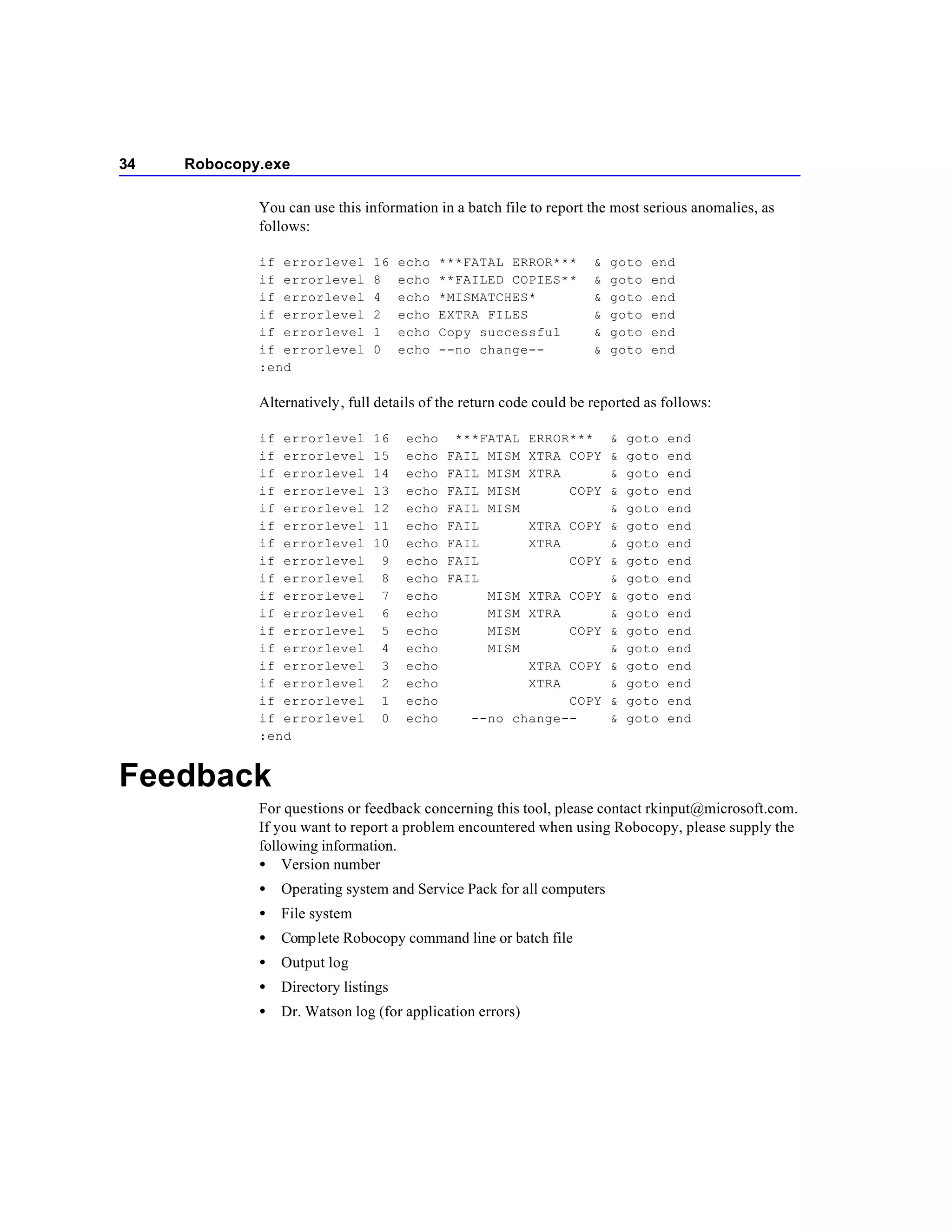 34   Robocopy.exe

             You can use this information in a batch file to report the most serious anomalies, as
             follows:

             if errorlevel      16    echo    ***FATAL ERROR***      &   goto   end
             if errorlevel      8     echo    **FAILED COPIES**      &   goto   end
             if errorlevel      4     echo    *MISMATCHES*           &   goto   end
             if errorlevel      2     echo    EXTRA FILES            &   goto   end
             if errorlevel      1     echo    Copy successful        &   goto   end
             if errorlevel      0     echo    --no change--          &   goto   end
             :end

             Alternatively, full details of the return code could be reported as follows:

             if errorlevel      16     echo     ***FATAL   ERROR***      &   goto   end
             if errorlevel      15     echo    FAIL MISM   XTRA COPY     &   goto   end
             if errorlevel      14     echo    FAIL MISM   XTRA          &   goto   end
             if errorlevel      13     echo    FAIL MISM        COPY     &   goto   end
             if errorlevel      12     echo    FAIL MISM                 &   goto   end
             if errorlevel      11     echo    FAIL        XTRA COPY     &   goto   end
             if errorlevel      10     echo    FAIL        XTRA          &   goto   end
             if errorlevel       9     echo    FAIL             COPY     &   goto   end
             if errorlevel       8     echo    FAIL                      &   goto   end
             if errorlevel       7     echo         MISM   XTRA COPY     &   goto   end
             if errorlevel       6     echo         MISM   XTRA          &   goto   end
             if errorlevel       5     echo         MISM        COPY     &   goto   end
             if errorlevel       4     echo         MISM                 &   goto   end
             if errorlevel       3     echo              XTRA COPY       &   goto   end
             if errorlevel       2     echo              XTRA            &   goto   end
             if errorlevel       1     echo                   COPY       &   goto   end
             if errorlevel       0     echo       --no change--          &   goto   end
             :end


Feedback
             For questions or feedback concerning this tool, please contact rkinput@microsoft.com.
             If you want to report a problem encountered when using Robocopy, please supply the
             following information.
             • Version number
             •   Operating system and Service Pack for all computers
             •   File system
             •   Comp lete Robocopy command line or batch file
             •   Output log
             •   Directory listings
             •   Dr. Watson log (for application errors)
 